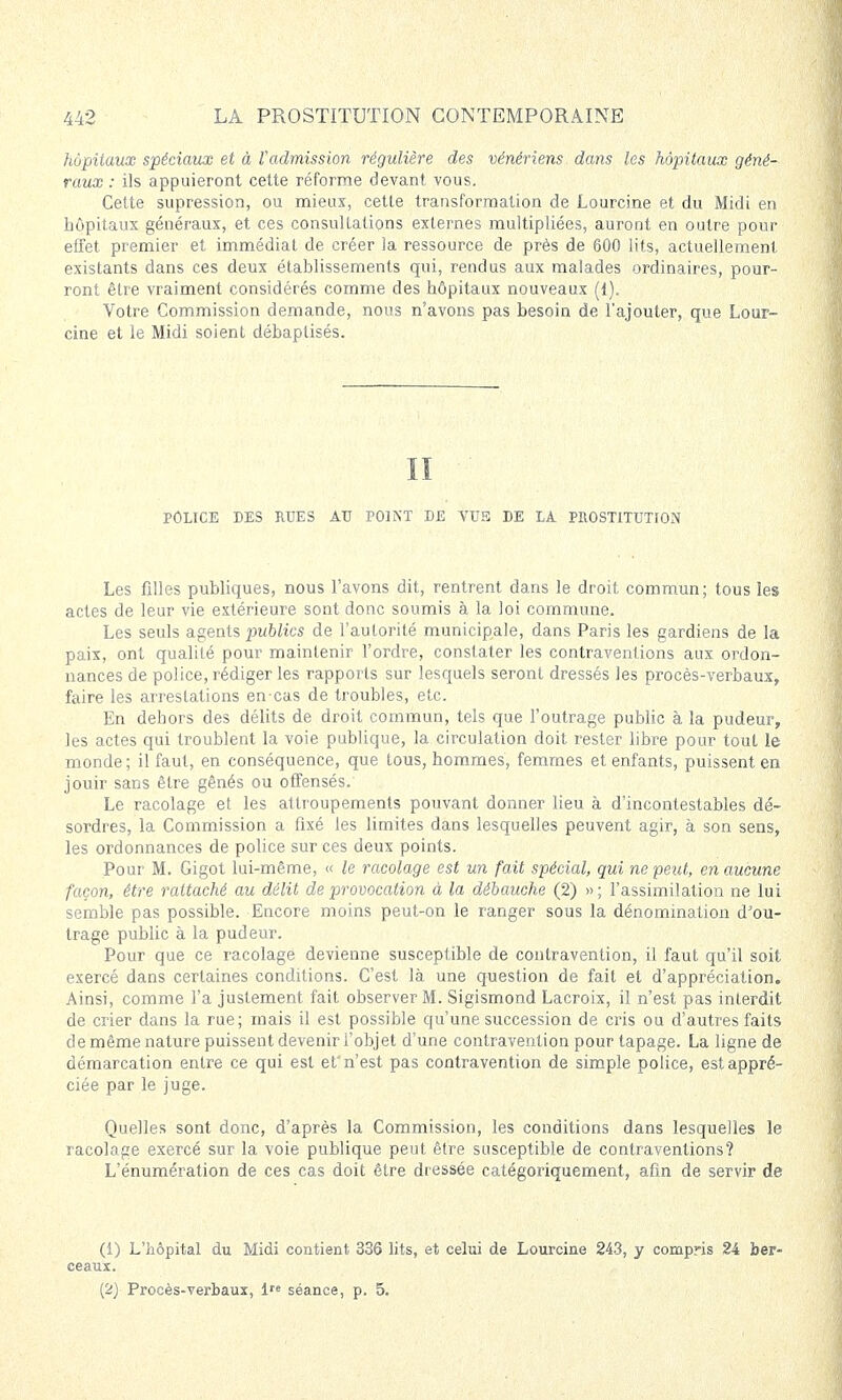 hôpitaux spéciaux et à l'admission régulière des vénériens dans les hôpitaux géné- raux : ils appuieront cette réforme devant vous. Cette supression, ou mieux, cette transformation de Lourcine et du Midi en hôpitaux généraux, et ces consultations externes multipliées, auront en outre pour effet premier et immédiat de créer la ressource de près de 600 lits, actuellement existants dans ces deux établissements qui, rendus aux malades ordinaires, pour- ront être vraiment considérés comme des hôpitaux nouveaux (1). Votre Commission demande, nous n'avons pas besoin de l'ajouter, que Lour- cine et le Midi soient débaptisés. II POLICE DES RUES AU POINT DE VUS DE LA PROSTITUTION Les filles publiques, nous l'avons dit, rentrent dans le droit commun; tous les actes de leur vie extérieure sont donc soumis à la loi commune. Les seuls agents publics de l'autorité municipale, dans Paris les gardiens de la paix, ont qualité pour maintenir l'ordre, constater les contraventions aux ordon- nances de police, rédiger les rapports sur lesquels seront dressés les procès-verbaux, faire les arrestations en-cas de troubles, etc. En dehors des délits de droit commun, tels que l'outrage public à la pudeur, les actes qui troublent la voie publique, la circulation doit rester libre pour tout le monde; il faut, en conséquence, que tous, hommes, femmes et enfants, puissent en jouir sans être gênés ou offensés. Le racolage et les attroupements pouvant donner lieu à d'incontestables dé- sordres, la Commission a fixé les limites dans lesquelles peuvent agir, à son sens, les ordonnances de police sur ces deux points. Pour M. Gigot lui-même, « le racolage est un fait spécial, qui ne peut, en aucune façon, être rattaché au délit de provocation à la débauche (2) » ; l'assimilation ne lui semble pas possible. Encore moins peut-on le ranger sous la dénomination d'ou- trage public à la pudeur. Pour que ce racolage devienne susceptible de contravention, il faut qu'il soit exercé dans certaines conditions. C'est là une question de fait et d'appréciation. Ainsi, comme l'a justement fait observer M. Sigismond Lacroix, il n'est pas interdit de crier dans la rue; mais il est possible qu'une succession de cris ou d'autres faits de même nature puissent devenir l'objet d'une contravention pour tapage. La ligne de démarcation entre ce qui est ef n'est pas contravention de simple police, est appré- ciée par le juge. Quelles sont donc, d'après la Commission, les conditions dans lesquelles le racolage exercé sur la voie publique peut être susceptible de contraventions? L'énumération de ces cas doit être dressée catégoriquement, afin de servir de (1) L'hôpital du Midi contient 336 lits, et celui de Lourcine 243, y compris 24 ber- ceaux. (2) Procès-verbaux, 1 séance, p. 5.