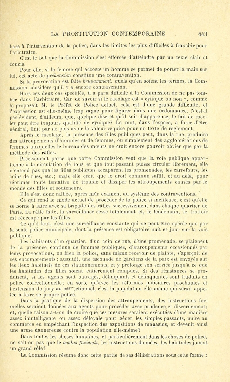 base à l'intervention de la police, dans les limites les plus difficiles à franchir pour l'arbitraire. C'est le but que la Commission s'est efforcée d'atteindre par un texte clair et concis. Pour elle, si la femme qui accoste un homme se permet de porter la main sur lui, cet acte de préhension constitue une contravention. Si la provocation est faite bruyamment, quels qu'en soient les termes, la Com- mission considère qu'il y a encore contravention. Hors ces deux cas spécifiés, il a paru difficile à la Commission de ne pas tom- ber dans l'arbitraire. Car de savoir si le racolage est « cynique ou non », comme le proposait M. le Préfet de Police actuel, cela est d'une grande difficulté, et l'expression est. elle-même trop vague pour figurer dans une ordonnance. N'est-il pas évident, d'ailleurs, que, quelque discret qu'il soit d'apparence, le fait de raco- ler peut être toujours qualifié de cynique? Le mot, dans l'espèce, à force d'être général, finit par ne plus avoir la valeur requise pour un texte de règlement. Après le racolage, la présence des filles publiques peut, dans la rue, produire des attroupements d'hommes et de femmes, ou simplement des agglomérations de femmes auxquelles le bureau des mœurs ne croit encore pouvoir obvier que par la méthode des rafles. Précisément parce que votre Commission veut que la voie publique appar- tienne à la circulation de tous et que tout passant puisse circuler librement, elle n'entend pas que les filles publiques accaparent les promenades, les carrefours, les coins de rues, etc.; mais elle croit que le droit commun suffit, et au delà, pour réprimer toute tentative de trouble et dissiper les attroupements causés par le monde des filles et souteneurs. Elle s'est donc ralliée, après mûr examen, au système des contraventions. Ce qui rend le mode actuel de procéder de la police si inefficace, c'est qu'elle se borne à faire avec sa brigade des ràfles successivement dans chaque quartier de Paris. La rafle faite, la surveillance cesse totalement et, le lendemain, le trottoir est réoccupé par les filles. Ce qu'il faut, c'est une surveillance constante qui ne peut être opérée que par la seule police municipale, dont la présence est obligatoire nuit et jour sur la voie publique. Les habitants d'un quartier, d'un coin de rue, d'une promenade, se plaignent de la présence continue de femmes publiques, d'attroupements occasionnés par leurs provocations, ou bien la police, sans même recevoir de plainte, s'aperçoit de ces encombrements : aussitôt, une escouade de gardiens de la paix est envoyée sur les lieux habituels de ces stationnements, et y prolonge son service jusqu'à ce que les habitudes des filles soient entièrement rompues. Si des résistances se pro- duisent, si les agents sont outragés, délinquants et délinquantes sont traduits en police correctionnelle; eu sorte qu'avec les réformes judiciaires prochaines et l'extension du jury au ct^'ôctionnel, c'est la population elle-même qui serait appe- lée à faire sa propre police. Dans la pratique de la dispersion des attroupements, des instructions for- melles seraient données aux agents pour procéder avec prudence.et discernement; et, quelle raison a-t-on de croire que ces mesures seraient exécutées d'une manière assez inintelligente ou assez déloyale pour gêner les simples passants, nuire au commerce en empêchant l'inspection des expositions de magasins, et devenir ainsi une arme dangereuse contre la population elle-même? Dans toutes les choses humaines, et particulièrement dans les choses de police, ne sait-on pas que le modus faciendi, les instructions données, les habitudes jouent un grand rôle? La Commission résume donc cette partie de ses délibérations sous cette forme :