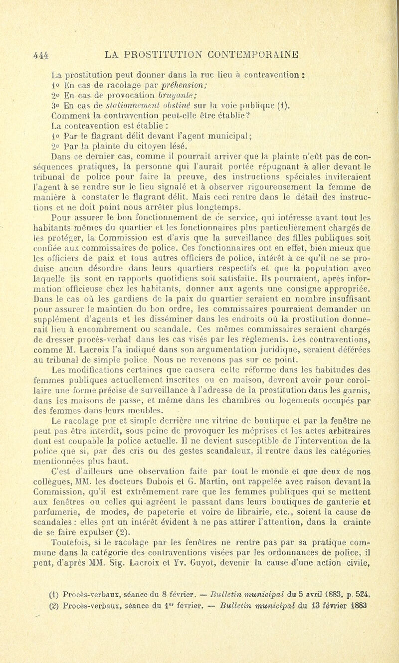 La prostitution peut donner dans la rue lieu à contravention : 1° En cas de racolage par préhension; 2° En cas de provocation bruyante; 3° En cas de stationnement obstiné sur la voie publique (1). Comment la contravention peut-elle être établie? La contravention est établie : i° Par le flagrant délit devant l'agent municipal; 2° Par la plainte du citoyen lésé. Dans ce dernier cas, comme il pourrait arriver que la plainte n'eût pas de con- séquences pratiques, la personne qui l'aurait portée répugnant à aller devant le tribunal de police pour faire la preuve, des instructions spéciales inviteraient l'agent à se rendre sur le lieu signalé et à observer rigoureusement la femme de manière à constater le flagrant délit. Mais ceci rentre dans le détail des instruc- tions et ne doit point nous arrêter plus longtemps. Pour assurer le bon fonctionnement de ce service, qui intéresse avant tout les habitants mêmes du quartier et les fonctionnaires plus particulièrement chargés de les protéger, la Commission est d'avis que la surveillance des filles publiques soit confiée aux commissaires de police. Ces fonctionnaires ont en effet, bien mieux que les officiers de paix et tous autres officiers de police, intérêt à ce qu'il ne se pro- duise aucun désordre dans leurs quartiers respectifs et que la population avec laquelle ils sont en rapports quotidiens soit satisfaite. Ils pourraient, après infor- mation officieuse chez les habitants, donner aux agents une consigne appropriée. Dans le cas où les gardiens de la paix du quartier seraient en nombre insuffisant pour assurer le maintien du bon ordre, les commissaires pourraient demander un supplément d'agents et les disséminer dans les endroits où la prostitution donne- rait lieu à encombrement ou scandale. Ces mêmes commissaires seraient chargés de dresser procès-verbal dans les cas visés par les règlements. Les contraventions, comme M. Lacroix l'a indiqué dans son argumentation juridique, seraient déférées au tribunal de simple police. Nous ne revenons pas sur ce point. Les modifications certaines que causera cette réforme dans les habitudes des femmes publiques actuellement inscrites ou en maison, devront avoir pour corol- laire une forme précise de surveillance à l'adresse de la prostitution dans les garnis, dans les maisons de passe, et même dans les chambres ou logements occupés par des femmes dans leurs meubles. Le racolage pur et simple derrière une vitrine de boutique et par la fenêtre ne peut pas être interdit, sous peine de provoquer les méprises et les actes arbitraires dont est coupable la police actuelle. Il ne devient susceptible de l'intervention de la police que si, par des cris ou des gestes scandaleux, il rentre dans les catégories mentionnées plus haut. C'est d'ailleurs une observation faite par tout le monde et que deux de nos collègues, MM. les docteurs Dubois et G. Martin, ont rappelée avec raison devant la Commission, qu'il est extrêmement rare que les femmes publiques qui se mettent aux fenêtres ou celles qui agréent le passant dans leurs boutiques de ganterie et parfumerie, de modes, de papeterie et voire de librairie, etc., soient la cause de scandales : elles ont un intérêt évident à ne pas attirer l'attention, dans la crainte de se faire expulser (2). Toutefois, si le racolage par les fenêtres ne rentre pas par sa pratique com- mune dans la catégorie des contraventions visées par les ordonnances de police, il peut, d'après MM. Sig. Lacroix et Yv. Guyot, devenir la cause d'une action civile, (1) Procès-verbaux, séance du 8 février. — Bulletin municipal du 5 avril 1883, p. 524, (2) Procès-verbaux, séance du 1°' février. — Bulletin municipal du 13 février 1883