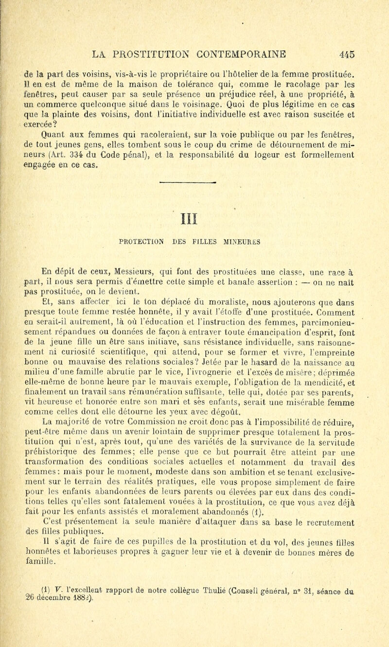 de la part des voisins, vis-à-vis le propriétaire ou l'hôtelier de la femme prostituée. 11 en est de même de la maison de tolérance qui, comme le racolage par les fenêtres, peut causer par sa seule présence un préjudice réel, à une propriété, à un commerce quelconque situé dans le voisinage. Quoi de plus légitime en ce cas que la plainte des voisins, dont l'initiative individuelle est avec raison suscitée et exercée ? Quant aux femmes qui racoleraient, sur la voie publique ou par les fenêtres, de tout jeunes gens, elles tombent sous le coup du crime de détournement de mi- neurs (Art. 334 du Code pénal), et la responsabilité du logeur est formellement engagée en ce cas. III PROTECTION DES FILLES MINEURES En dépit de ceux, Messieurs, qui font des prostituées une classe, une race à part, il nous sera permis d'émettre cette simple et banale asserlion : — on ne naît pas prostituée, on le devient. Et, sans affecter ici le ton déplacé du moraliste, nous ajouterons que dans presque toute femme restée honnête, il y avait l'étoffe d'une prostituée. Comment en serait-il autrement, là où l'éducation et l'instruction des femmes, parcimonieu- sement répandues ou données de façon à entraver toute émancipation d'esprit, font de la jeune fille un être sans initiave, sans résistance individuelle, sans raisonne- ment ni curiosité scientifique, qui attend, pour se former et vivre, l'empreinte bonne ou mauvaise des relations sociales? Jetée par le hasard de la naissance au milieu d'une famille abrutie par le vice, l'ivrognerie et l'excès de misère ; déprimée elle-même de bonne heure par le mauvais exemple, l'obligation de la mendicité, et finalement un travail sans rémunération suffisante, telle qui, dotée par ses parents, vit heureuse et honorée entre son mari et sés enfants, serait une misérable femme comme celles dont elle détourne les yeux avec dégoût. La majorité de votre Commission ne croit donc pas à l'impossibilité de réduire, peut-être même dans un avenir lointain de supprimer presque totalement la pros- titution qui n'est, après tout, qu'une des variétés de la survivance de la servitude préhistorique des femmes; elle pense que ce but pourrait être atteint par une transformation des conditions sociales actuelles et notamment du travail des femmes: mais pour le moment, modeste dans son ambition et se tenant exclusive- ment sur le terrain des réalités pratiques, elle vous propose simplement de faire pour les enfants abandonnées de leurs parents ou élevées par eux dans des condi- tions telles qu'elles sont fatalement vouées à la prostitution, ce que vous avez déjà fait pour les enfants assistés et moralement abandonnés (1). C'est présentement la seule manière d'attaquer dans sa base le recrutement des filles publiques. Il s'agit de faire de ces pupilles de la prostitution et du vol, des jeunes filles honnêtes et laborieuses propres à gagner leur vie et à devenir de bonnes mères de famille. (1) V. l'excellent rapport de notre collègue Thulié (Conseil général, n° 31, séance du 26 décembre 188i)„
