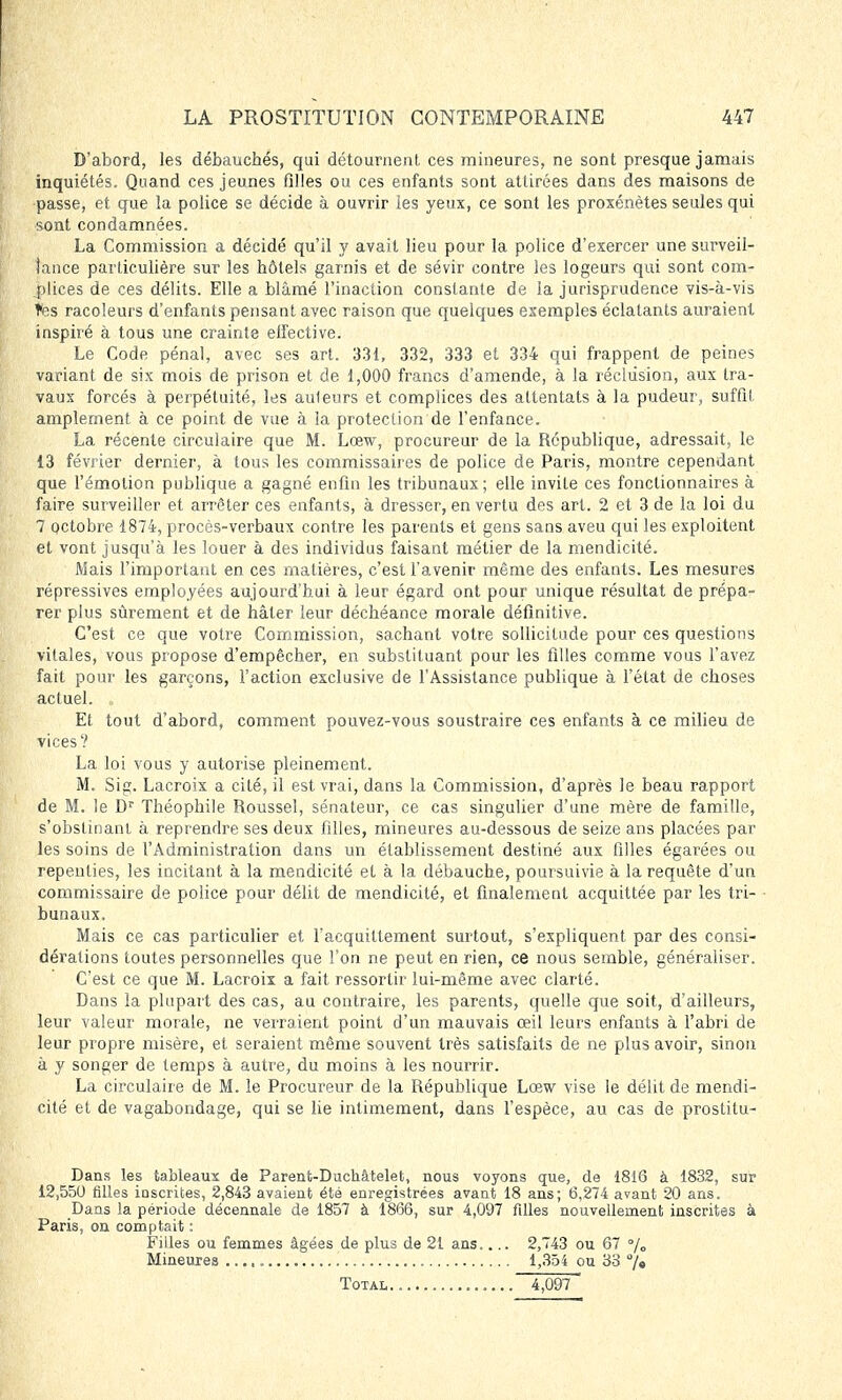 D'abord, les débauchés, qui détournent ces mineures, ne sont presque jamais inquiétés. Quand ces jeunes filles ou ces enfants sont attirées dans des maisons de passe, et que la police se décide à ouvrir ies yeux, ce sont les proxénètes seules qui sont condamnées. La Commission a décidé qu'il y avait lieu pour la police d'exercer une surveil- lance particulière sur les hôtels garnis et de sévir contre les logeurs qui sont com- plices de ces délits. Elle a blâmé l'inaction constante de la jurisprudence vis-à-vis tes racoleurs d'enfants pensant avec raison que quelques exemples éclatants auraient inspiré à tous une crainte elfective. Le Code pénal, avec ses art. 331, 332, 333 et 334 qui frappent de peines variant de six mois de prison et de 1,000 francs d'amende, à la réclusion, aux tra- vaux forcés à perpétuité, les auteurs et complices des attentats à la pudeur, suffit amplement à ce point de vue à la protection de l'enfance. La récente circulaire que M. Lœw, procureur de la République, adressait, le 13 février dernier, à tous les commissaires de police de Paris, montre cependant que l'émotion publique a gagné enfin les tribunaux; elle invite ces fonctionnaires à faire surveiller et arrêter ces enfants, à dresser, en vertu des art. 2 et 3 de la loi du 7 octobre 1874, procès-verbaux contre les parents et gens sans aveu qui les exploitent et vont jusqu'à les louer à des individus faisant métier de la mendicité. Mais l'important en ces matières, c'est l'avenir même des enfants. Les mesures répressives employées aujourd'hui à leur égard ont pour unique résultat de prépa- rer plus sûrement et de hâter leur déchéance morale définitive. C'est ce que votre Commission, sachant votre sollicitude pour ces questions vitales, vous propose d'empêcher, en substituant pour les filles comme vous l'avez fait pour les garçons, l'action exclusive de l'Assistance publique à l'état de choses actuel. Et tout d'abord, comment pouvez-vous soustraire ces enfants à ce milieu de vices? La loi vous y autorise pleinement. M. Sig. Lacroix a cité, il est vrai, dans la Commission, d'après le beau rapport de M. le Dr Théophile Roussel, sénateur, ce cas singulier d'une mère de famille, s'obstinant à reprendre ses deux filles, mineures au-dessous de seize ans placées par les soins de l'Administration dans un établissement destiné aux filles égarées ou repenties, les incitant à la mendicité et à la débauche, poursuivie à la requête d'un commissaire de police pour délit de mendicité, et finalement acquittée par les tri- bunaux. Mais ce cas particulier et l'acquittement surtout, s'expliquent par des consi- dérations toutes personnelles que l'on ne peut en rien, ce nous semble, généraliser. C'est ce que M. Lacroix a fait ressortir lui-même avec clarté. Dans la plupart des cas, au contraire, les parents, quelle que soit, d'ailleurs, leur valeur morale, ne verraient point d'un mauvais œil leurs enfants à l'abri de leur propre misère, et seraient même souvent très satisfaits de ne plus avoir, sinon à y songer de temps à autre, du moins à les nourrir. La circulaire de M. le Procureur de la République Lœw vise le délit de mendi- cité et de vagabondage, qui se lie intimement, dans l'espèce, au cas de prostitu- Dans les tableaux de Parent-Ducliâtelet, nous voyons que, de 1816 à 1832, sur 12,550 filles ioscrites, 2,843 avaient été enregistrées avant 18 ans; 6,274 avant 20 ans. Dans la période décennale de 1857 à 1866, sur 4,097 filles nouvellement inscrites à Paris, on comptait : Filles ou femmes âgées de plus de 21 ans.... 2,743 ou 67 % Mineures 1,354 ou 33 % Total 4,097 '