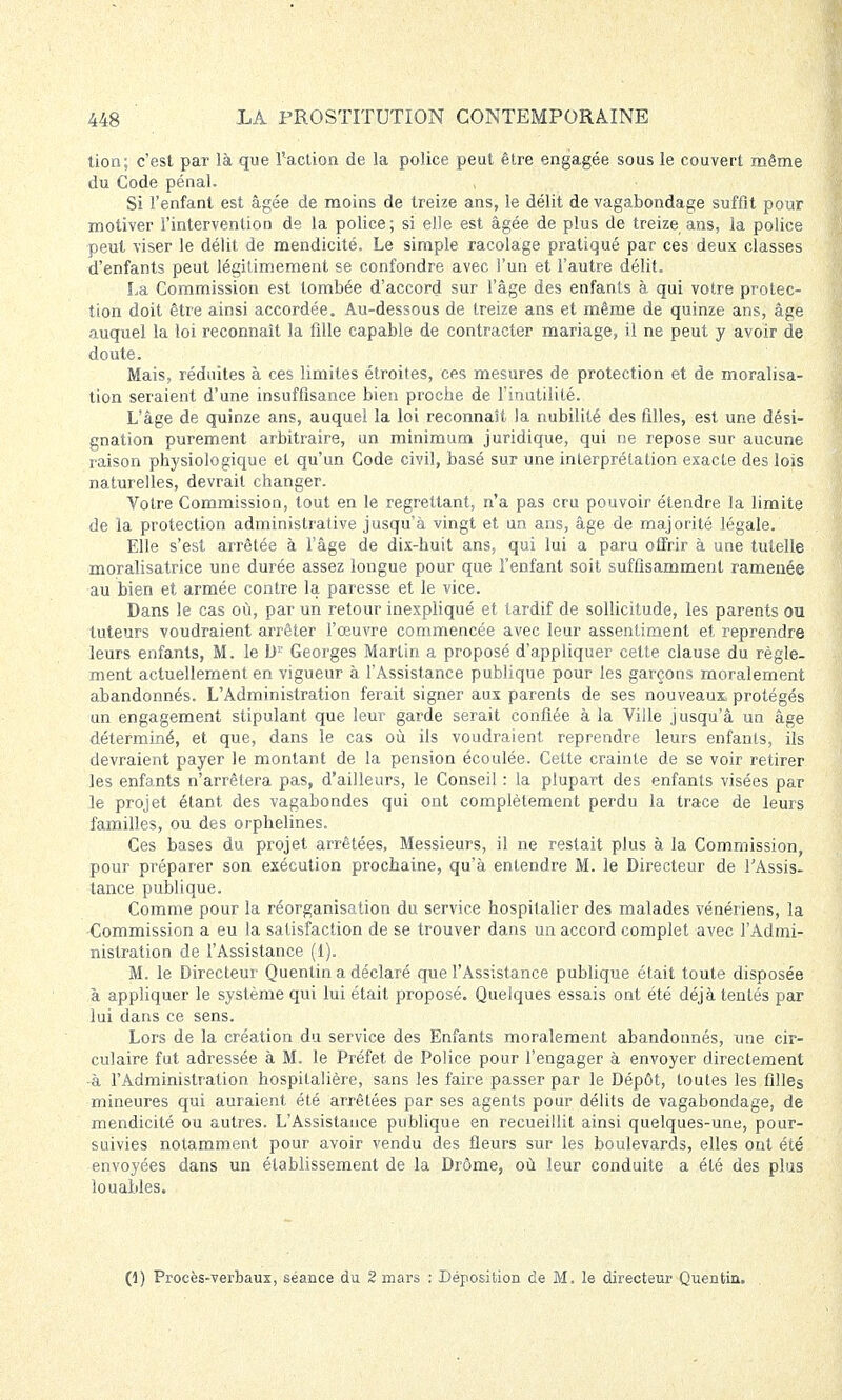 tion; c'est par là que l'action de la police peut être engagée sous le couvert même du Code pénal. Si l'enfant est âgée de moins de treize ans, le délit de vagabondage suffit pour motiver l'intervention de la police; si elle est âgée de plus de treize ans, la police peut viser le délit de mendicité. Le simple racolage pratiqué par ces deux classes d'enfants peut légitimement se confondre avec l'un et l'autre délit. La Commission est tombée d'accord sur l'âge des enfants à qui votre protec- tion doit être ainsi accordée. Au-dessous de treize ans et même de quinze ans, âge auquel la loi reconnaît la fille capable de contracter mariage, il ne peut y avoir de doute. Mais, réduites à ces limites étroites, ces mesures de protection et de moralisa- tion seraient d'une insuffisance bien proche de l'inutilité. L'âge de quinze ans, auquel la loi reconnaît la nubililé des filles, est une dési- gnation purement arbitraire, un minimum juridique, qui ne repose sur aucune raison physiologique et qu'un Code civil, basé sur une interprétation exacte des lois naturelles, devrait changer. Votre Commission, tout en le regrettant, n'a pas cru pouvoir étendre la limite de la protection administrative jusqu'à vingt et un ans, âge de majorité légale. Elle s'est arrêtée à l'âge de dix-huit ans, qui lui a paru offrir à une tutelle moralisatrice une durée assez longue pour que l'enfant soit suffisamment ramenée au bien et armée contre la paresse et le vice. Dans le cas où, par un retour inexpliqué et tardif de sollicitude, les parents ou tuteurs voudraient arrêter l'œuvre commencée avec leur assentiment et, reprendre leurs enfants, M. le b' Georges Martin a proposé d'appliquer cette clause du règle- ment actuellement en vigueur à l'Assistance publique pour les garçons moralement abandonnés. L'Administration ferait signer aux parents de ses nouveaux protégés un engagement stipulant que leur garde serait confiée à la Ville jusqu'à un âge déterminé, et que, dans le cas où ils voudraient reprendre leurs enfants, ils devraient payer le montant de la pension écoulée. Cette crainte de se voir retirer les enfants n'arrêtera pas, d'ailleurs, le Conseil : la plupart des enfants visées par le projet étant des vagabondes qui ont complètement perdu la trace de leurs familles, ou des orphelines. Ces bases du projet arrêtées, Messieurs, il ne restait plus à la Commission, pour préparer son exécution prochaine, qu'à entendre M. le Directeur de l'Assis- tance publique. Comme pour la réorganisation du service hospitalier des malades vénériens, la Commission a eu la satisfaction de se trouver dans un accord complet avec l'Admi- nistration de l'Assistance (1). M. le Directeur Quentin a déclaré que l'Assistance publique était toute disposée à appliquer le système qui lui était proposé. Quelques essais ont été déjà tentés par lui dans ce sens. Lors de la création du service des Enfants moralement abandonnés, une cir- culaire fut adressée à M. le Préfet de Police pour l'engager à envoyer directement -à l'Administration hospitalière, sans les faire passer par le Dépôt, toutes les filles mineures qui auraient été arrêtées par ses agents pour délits de vagabondage, de mendicité ou autres. L'Assistance publique en recueillit ainsi quelques-une, pour- suivies notamment pour avoir vendu des fleurs sur les boulevards, elles ont été envoyées dans un établissement de la Drôme, où leur conduite a été des plus louables. (1) Procès-verbaux, séance du 2 mars : Déposition de M. le directeur Quentia.