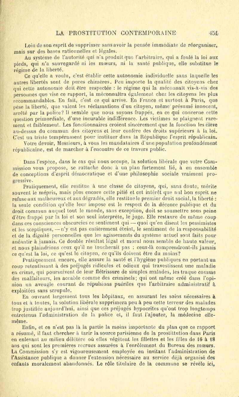 Loin de son esprit de supprimer sans avoir ia pensée immédiate de réorganiser., mais sur des bases rationnelles et légales. Au système de l'autorité qui n'a produit que l'arbitraire, qui a foulé la loi aux pieds, qui n'a sauvegardé ni les mœurs, ni la santé publique, elle substitue le régime de la liberté. Ce qu'elle a voulu, c'est établir cette autonomie individuelle sans laquelle les autres libertés sont de pures chimères. Peu importe la qualité des citoyens chez qui cette autonomie doit être respectée : le régime qui la méconnaît vis-à-vis des personnes que vise ce rapport, la méconnaîtra également chez les citoyens les plus reconimandables. En fait, c'est ce qui arrive. En France et surtout à Paris, que pèse la liberté, que valent les réclamations d'un citoyen, même'présumé innocent, arrêté par la police? 11 semble que nous soyons frappés, en ce qui concerne cette question primordiale, d'une incurable indifférence. Les victimes se plaignent rare- ment et faiblemeut. Les fonctionnaires croient sincèrement que la fonction les élève au-dessus du commun des citoyens et leur confère des droits supérieurs à la lou C'est un triste tempérament pour instituer dans la République l'esprit républicain. Votre devoir, Messieurs, à vous les mandataires d'une population profondément républicaine, est de marcher à rencontre de ce travers public. Dans l'espèce, dans le cas qui nous occupe, la solution libérale que votre Com- mission vous propose, se rattache donc à un plan fortement lié, à un ensemble de conceptions d'esprit démocratique et d'une philosophie sociale vraiment pro- gressive. Pratiquement, elle restitue à une classe de citoyens, qui, sans doute, mérite souvent le mépris, mais plus encore celte pitié et cet intérêt que nul bon esprit ne refuseaux malheureux et aux dégradés, elle restitue le premier droit social, la liberté : la seule condition qu'elle leur impose est le respect de la décence publique et du droit commun auquel tout le monde, sans exception, doit se soumettre sous peine d'être frappé par la loi et son seul interprèle, le juge. Elle restaure du même coup dans ces consciences obscurcies ce sentiment qui — quoi qu'en disent les pessimistes et les sceptiques,—n'y est pas entièrement éteint, le sentiment de la responsabilité et de la dignité personnelles que les agissements du système actuel sont faits pour anéantir à jamais. Ce double résultat légal et moral nous semble de haute valeur, et nous plaindrions ceux qu'il ne toucherait pas : ceux-là comprendronl-ils jamais ce qu'est la loi, ce qu'est le citoyen, ce qu'ils doivent être du moins? Pratiquement encore, elle assure la santé et l'hygiène publiques en portant un coup retentissant à des préjugés ridicules et odieux qui travestissent une maladie en crime, qui poursuivent.de leur flétrissure de simples malades, les traque comme des malfaiteurs, les accable comme des criminels; qui ont même créé dans l'opi- nion un aveugle courant de répulsions puériles que l'arbitraire administratif à exploitées sans scrupule. En ouvrant largement tous les hôpitaux, en assurant les soins nécessaires à tous et à toutes, la solution libérale supprimera peu à peu celte terreur des malades trop justifiée aujourd'hui, ainsi que ces préjugés hypocrites qu'ont trop longtemps entretenus l'administration de la police et, il faut l'ajouter, la médecine elle- même. Enfin, et ce n'est pas là la partie la moins importante du plan que ce rapport a résumé, il faut chercher à tarir la source parisienne de la prostittution dans Paris en enlevant au milieu délétère où elles végètent les fillettes et les filles de 16 à 18 ans qui sont les premières recrues assurées à l'enrôlement du Bureau des mœurs. La Commission s'y est vigoureusement employée en invitant l'administration de l'Assistance publique a donner l'extension nécessaire au service déjà organisé des enfants moralement abandonnés. Le rôle titulaire de la commune se révèle ici,