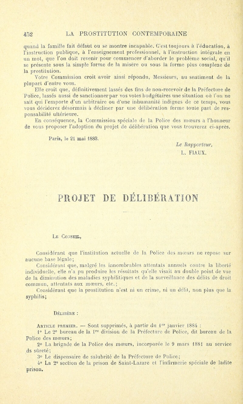 quand la famille fait défaut ou se montre incapable. C'est toujours à l'éducation, à l'instruction publique, à l'enseignement professionnel, à l'instruction intégrale en un mot, que l'on doit revenir pour commencer d'aborder le problème social, qu'il se présente sous la simple forme de la misère ou sous la forme plus complexe de la prostitution. Votre Commission croit avoir ainsi répondu, Messieurs, au sentiment de la plupart d'entre vous. Elle croit que, définitivement lassés des fins de non-recevoir de la Préfecture de Police, lassés aussi de sanctionner par vos votes budgétaires une situation où l'on ne sait qui l'emporte d'un arbitraire ou d'une inhumanité indignes de ce temps, vous vous déciderez désormais à décliner par une délibération ferme toute part de res- ponsabilité ultérieure. En conséquence, la Commission spéciale de la Police des mœurs a l'honneur de vous proposer l'adoption du projet de délibération que vous trouverez ci-après. Paria, le 21 mai 1883. Le Rapporteur, L. FIAUX. PROJET DE DÉLIBÉRATION Le Conseil, Considérant que l'institution actuelle de la Police des mœurs ne repose sur aucune base légale; Considérant que, malgré les innombrables attentats annuels contre la liberté individuelle, elle n'a pu produire les résultats qu'elle visait au double point de vue de la diminution des maladies syphilitiques et de la surveillance des délits de droit commun, attentats aux mœurs, etc. ; Considérant que la prostitution n'est ni un crime, ni un délil, non plus que la syphilis; Délibère : Article premier. — Sont supprimés, à partir du lor janvier 1884 : 1° Le 2° bureau de la tro division de la Préfecture de Police, dit bureau de la Police des mœurs ; 2° La brigade de la Police des mœurs, incorporée le 9 mars 1881 au service ds sûreté; 3° Le dispensaire de salubrité de la Préfecture de Police; 4° La 26 section de la prison de Saint-Lazare et l'infirmerie spéciale de ladite prison.
