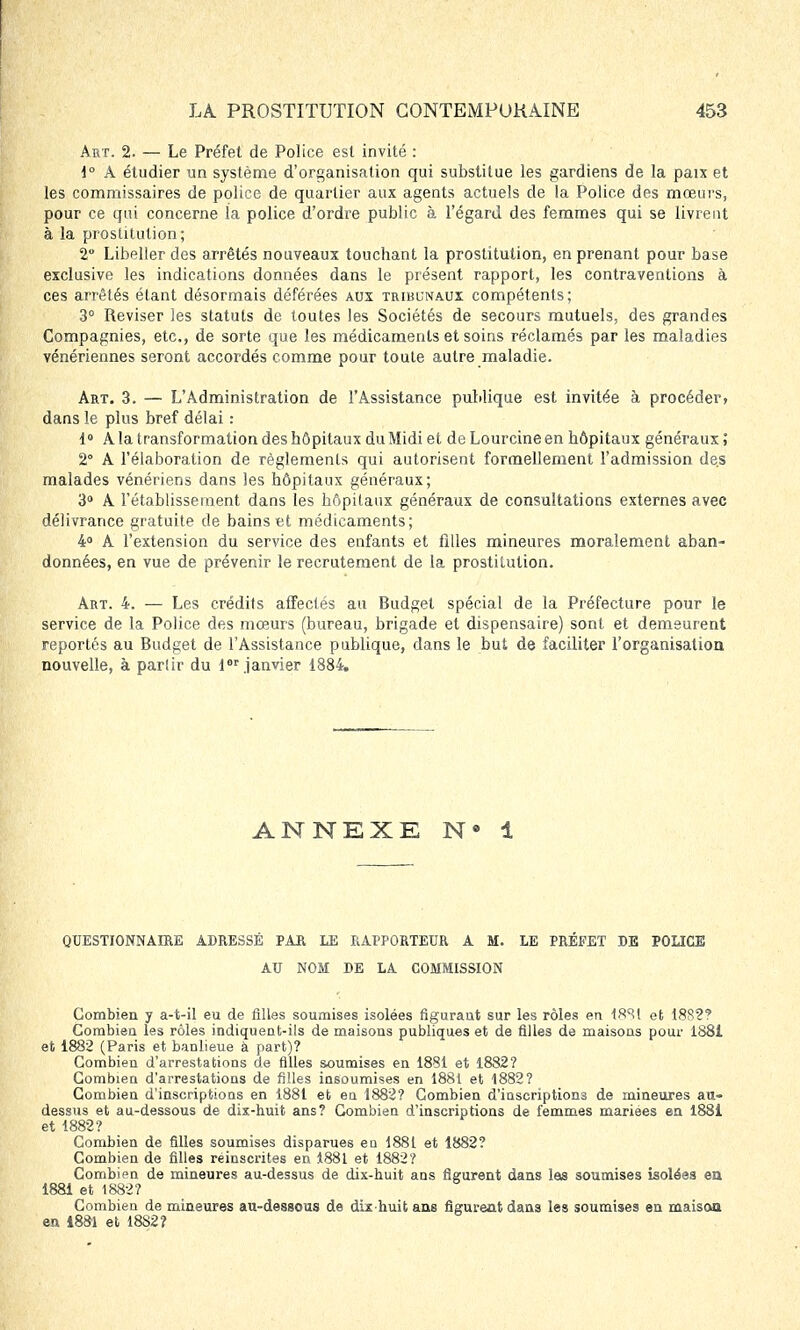 Art. 2. — Le Préfet de Police est invité : 1° A étudier un système d'organisation qui substitue les gardiens de la paix et les commissaires de police de quartier aux agents actuels de la Police des mœurs, pour ce qui concerne la police d'ordre public à l'égard des femmes qui se livrent à la prostitution; 2 Libeller des arrêtés nouveaux touchant la prostitution, en prenant pour base exclusive les indications données dans le présent rapport, les contraventions à ces arrêtés étant désormais déférées aux tribunaux compétents; 3° Reviser les statuts de toutes les Sociétés de secours mutuels, des grandes Compagnies, etc., de sorte que les médicamenls et soins réclamés par les maladies vénériennes seront accordés comme pour toute autre maladie. Art. 3. — L'Administration de l'Assistance publique est invitée à procéder» dans le plus bref délai : 1° A la transformation des hôpitaux du Midi et de Lourcine en hôpitaux généraux ; 2 A l'élaboration de règlements qui autorisent formellement l'admission des malades vénériens dans les hôpitaux généraux; 3° À l'établissement dans les hôpitaux généraux de consultations externes avec délivrance gratuite de bains et médicaments; 4° A l'extension du service des enfants et filles mineures moralement aban- données, en vue de prévenir le recrutement de la prostitution. Art. 4. — Les crédits affectés au Budget spécial de la Préfecture pour le service de la Police des mœurs (bureau, brigade et dispensaire) sont et demeurent reportés au Budget de l'Assistance publique, dans le but de faciliter l'organisation nouvelle, à partir du lor janvier 1884. ANNEXE N • 1 QUESTIONNAIRE ADRESSÉ PAR LE RAPPORTEUR A M. LE PRÉFET DE POLICE AU NOM DE LA COMMISSION Combien y a-t-il eu de filles soumises isolées figurant sur les rôles en 18S1 et 18S2? Combien les rôles indiquent-ils de maisons publiques et de filles de maisons pour 1881 efc 1882 (Paris et banlieue à part)? Combien d'arrestations de filles soumises en 1881 et 1882? Combien d'arrestations de filles insoumises en 1881 et 1882? Combien d'inscriptions en 1881 et en 1882? Combien d'inscriptions de mineures au- dessus et au-dessous de dix-huit ans? Combien d'inscriptions de femmes mariées en 1881 et 1882? Combien de filles soumises disparues eu 1881 et 1882? Combien de filles réinscrites en 1881 et 1882? Combien de mineures au-dessus de dix-huit ans figurent dans las soumises isolées en 1881 et 1882? Combien de mineures au-dessous de dix-huit ans figurent dans les soumises en maison en 1881 et 1882?