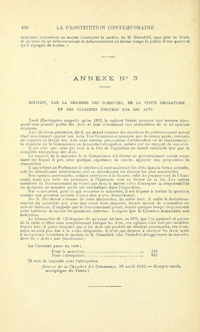 ministres trouveront un moyen d'accepter la motion de M. Stansfeld, sans plus de bruit, et qu'ainsi ils se débarrasseront et débarrasseront en même temps le public d'une question qu'il répugne de traiter. » ANNEXE N' BOLÏTION, PAR LA CHAMBRE DES COMMUNES, BE LA VISITE OBLIGATOIRE ET DES PÉNALITÉS ÉDICTÉES PAR LES ACTS Lord Hartington rappelle qu'en 1872, le cabinet libéral proposa une mesure abro- geant une grande partie des Acts et leur substituant une atténuation de la loi spéciale existante. Aux élections générales, dit-il, un grand nombre des membres du gouvernement actuel était absolument opposé aux Acts. Une Commission nommée peu de temps après, présenta un rapport en faveur des Acts sans aucune proposition d'atténuation ou de changement : la minorité de la Commission en demanda l'abrogation entière par un rapport de son côté. Il est clair que ceux qui sont à la tête de l'agitation ne seront satisfaits que par la complète abrogation des Acts. Le rapport de la majorité de la Commission n'a fourni au gouvernement aucun argu- ment sur lequel il pût, avec quelque espérance de succès, appuyer une proposition de transaction. Il appartient au Parlement de décider s'il veut maintenir les Acts dans la forme actuelle, soit les abandonner entièrement, soit en abandonner les clauses les plus essentielles. Son opinion personnelle, comme secrétaire à la Guerre, celle du premier lord de l'Ami- rauté, ainsi que celle du secrétaire à l'Intérieur sont en faveur de la loi. Les autres membres du Gouvernement ne voient pas bien le moyen (sic) d'accepter la responsabilité du maintien de mesures qu'ils ont combattues dans l'opposition. Par conséquent, pour ce qui concerne le ministère, il est disposé à traiter la question comme une question ouverte, c'est-à-dire à s'en désintéresser. Sir S. Northcote s'étonne de cette déclaration du noble lord; il raille le désintéres- sement du ministère qui, avec une aussi forte majorité, trouve moyen de commettre un acte de faiblesse. Il rappelle que le Gouvernement prend, depuis quelque temps, trop souvent cette habitude de laisser les questions ouvertes : il espère que la Chambre demandera une. indication. Le Chancelier de l'Echiquier dit qu'ayant déclaré, en 1875, que l'on pourrait se passer de la visite d'office sans complètement abroger les Acts, son opinion s'est fort peu modifiée depuis lors; il pense toujours que si les Acts ont produit un résultat avantageux, ces avan- tages ne sont pas dus à la visite obligatoire. Il n'est pas disposé à abroger les Acts, mais il accepterait volontiers la motion de M. Stansfeld. (La Chambre désapprouve la manière dont les « Acts » ont fonctionné.) La Chambre passe au vote : Pour le maintien 110 Pour l'abrogation 182 72 voix de majorité pour l'abrogation. (Séance de la Chambre des Communes, 20 avril 1S83. — Compte rendu analytique du Times.)