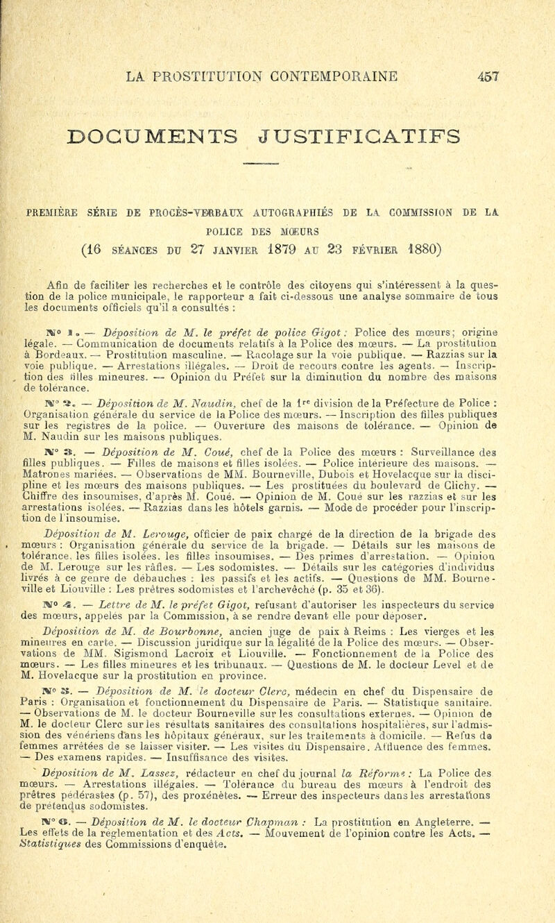 DOCUMENTS JUSTIFICATIFS PREMIÈRE SÉRIE DE PROCÈS-VERBAUX AUTO&RAPHIÉS DE LA COMMISSION DE LA POLICE DES MOEURS (16 SÉANCES DU 27 JANVIER 1879 AU 23 FÉVRIER 1880) Afin de faciliter les recherches et le contrôle des citoyens qui s'intéressent à la ques- tion de la police municipale, le rapporteur a fait ci-dessous une analyse sommaire de tous les documents officiels qu'il a consultés : ni» J. — Déposition de M. le préfet de police Gigot: Police des mœurs; origine légale. — Communication de documents relatifs à la Police des mœurs. — La prostitution à Bordeaux. — Prostitution masculine. — Racolage sur la voie publique. — Razzias sur la voie publique. — Arrestations illégales. — Droit de recours contre les agents. — Inscrip- tion des tilles mineures. — Opinion du Préfet sur la diminution du nombre des maisons de tolérance. IX a. — Déposition de M. Naudin, chef de la lrc division de la Préfecture de Police : Organisation générale du service de la Police des mœurs. — Inscription des filles publiques sur les registres de la police. — Ouverture des maisons de tolérance. — Opinion de M. Naudin sur les maisons publiques. 1*1° 3. — Déposition de M. Coué, chef de la Police des mœurs : Surveillance des filles publiques. — Filles de maisons et filles isolées. — Police intérieure des maisons. — Matrones mariées. — Observations de MM. Bourneville, Dubois et Hovelacque sur la disci- pline et les mœurs des maisons publiques. — Les prostituées du boulevard de Glichy. — Chiffre des insoumises, d'après M. Coué. — Opinion de M. Coue sur les razzias et sur les arrestations isolées. — Razzias dans les hôtels garnis. — Mode de procéder pour l'inscrip- tion de 1 insoumise. Déposition de M. Lerouge, officier de paix chargé de la direction de la brigade des mœurs : Organisation générale du service de la brigade. — Détails sur les maisons de tolérance, les filles isolées, les filles insoumises. — Des primes d'arrestation. — Opinion de M. Lerouge sur les rafles. — Les sodomistes. — Détails sur les catégories d'individus livrés à ce genre de débauches : les passifs et les actifs. — Questions de MM. Bourne- ville et Liouville : Les prêtres sodomistes et l'archevêché (p. 35 et 36). WT<> S,. — Lettre de M. le préfet Gigot, refusant d'autoriser les inspecteurs du service des mœurs, appelés par la Commission, à se rendre devant elle pour déposer. Déposition de M. de Bourbonne, ancien juge de paix à Reims : Les vierges et les mineures en carte. — Discussion juridique sur la légalité de la Police des mœurs. — Obser- vations de MM. Sigismond Lacroix et Liouville. — Fonctionnement de la Police des mœurs. — Les filles mineures et les tribunaux. — Questions de M. le docteur Level et de M. Hovelacque sur la prostitution en province. »T0 S. — Déposition de M. le docteur Clerc, médecin en chef du Dispensaire de Paris : Organisation et fonctionnement du Dispensaire de Paris. — Statistique sanitaire. — Observations de M. le docteur Bourneville sur les consultations externes. — Opinion de M. le docteur Clerc sur les résultats sanitaires des consultalions hospitalières, sur l'admis- sion des vénériens d'ans les hôpitaux généraux, sur les traitements à domicile. — Refus de femmes arrêtées de se laisser visiter. — Les visites du Dispensaire. Afrluence des femmes. — Des examens rapides. — Insuffisance des visites. Déposition de M. Lassez, rédacteur en chef du journal la Réforme. : La Police des mœurs. — Arrestations illégales. — Tolérance du bureau des mœurs à l'endroit des prêtres pédérastes (p. 57), des proxénètes. — Erreur des inspecteurs dans les arrestations de prétendus sodomistes. IV O. — Déposition de M. le docteur Chapman : La prostitution en Angleterre. — Les effets de la réglementation et des Acts. — Mouvement de l'opinion contre les Acts. — Statistiques des Commissions d'enquête.