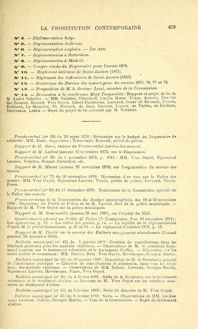 W° 4. ■— Réglementation belge. W» S. — Réglementation italienne. KJ 6. — Réglementation anglaise. — Les Âots. ï*T° y. — Réglementation à Rotterdam. M 8. — Réglementation â Madrid. o. — Compte rendu du Dispensaire pour Vannée 1878. m» lo — Règlement intérieur de Saint-Lazare (1875). JH 11. — Règlement des infirmières de Saint-Lazare (1843). TX° 1». — Statistique du Bureau des mœurs pour les années 1875, 76, 77 et 78. IV» 13. — Proposition de M. le docteur Level, membre de la Commission. TV 14. — Discussion à la conférence Molé-Tocqueville : Rapport et projet de loi de M. André Sabatier. — MM. Sabatier, OUendorff, Lucien Hesse, Vraye, Auzouy, Dranllé des Essards, Esnard, Yves Guyot, Albert Duschesne, Lachaud, Oscar de Remach, Peyrofe, Hubbard, Le Masurier, Th. Remach, de Jouy, Dauriat, Legros, de Parieu, de Grousaz, Duschesne, Ledru. — Rejet du projet de loi présenté par M. Sabatier. Procès-verbal (n» 20) du 28 mars 1872 : Discussion sur le budget du Dispensaire de salubrité : MM. Ranc. rapporteur; Tranchant; Renault, préfet de police. Rapport de M. Ranc, annexe au Procès-verbal (service des mœurs); Rapport de M. Lafont (annexe 13 novembre 1875) sur le Dispensaire. Procès-verbal (n* 66) du 4 novembre 1876, p. 1011 : MM. Yves Guyot, Sigismond Lacroix, Delattre, Bonnet-Duverdier, etc. Rapport de M. Manet (annexe 26 novembre 1876) sur l'organisation du service des mœurs. Procès-verbal (n° 77) du 30 novembre 1876 : Discussion d'un voeu sur la Police des moeurs : MM. Yves Guyot, Sigismond Lacroix; Voisin, préfet de police; Levraud, Thulié, Ferré. Procès-verbal (u° 82) du 11 décembre 1876 : Nomination de la Commission spéciale de la Police des mœurs. Procès-verbaux de la Commission du Budget (autograpbiés), des 19 et 20 novembre 1880 : Déposition du Préfet de Police et de M. Caubet, chef de la police municipale. — Rapport de M. Yves Guyot sur la police municipale. 'Rapport de M. Bourneville (annexe 26 mai 1880), sur l'hôpital du Midi. Questionnaire adressé au Préfet dé Police (7e Commission, 8 et 10 décembre 1881) : Les épurations, p. 13. — Les râfl.es des garnis, p. 14. — La légalité de la réglementation d'après M. le préfet Camescasse, p. 15 et 16. — Le règlement d'octobre 1878, p. 18. Rapport de M. Thulié sur le service des Enfants moralement abandonnés (Conseil général, 26 décembre 1882). Bulletin municipal (n° 23) du 3 janvier 18^3 : Création de consultations dans les hôpitaux généraux pour les malades vénériens. — Observations de M. le président Sigis- mond Lacroix sur le traitement volontaire et le traitement d'office. — Discussion sur les salles isolées et communes : MM. Dubois, Réty, Yves Guyot, Hovelacque, Georges Martin. Bulletin municipal (n° 28) du 28 janvier 1883 : Déposition de M. le Secrétaire général de l'Assistance publique. — Création de consultations et admission, dans tous les hôpi- taux, des malades vénériens. — Observations de MM. Dubois, Levraud, Georges Martin, Sigismond Lacroix, Hovelacque, Fiaux, Yves Guyot. Bulletin municipal (n° 35) du 4 février 1883 : Suite de la discussion sur le traitement volontaire et le traitement d'office. — Discours de M. Yves Guyot sur les résultats sani- taires du traitement d'office. Bulletin municipal (n° 38) du 5 février 1883 : Suite du discours de M. Yves Guyot. Bulletin municipal (n° 37) du 6 février 1883 : Suite. — Observations de MM. les doo» leurs Levraud, Dubois, Georges Martin. — Vote de la Commission. — Rejet du traitement d'office.