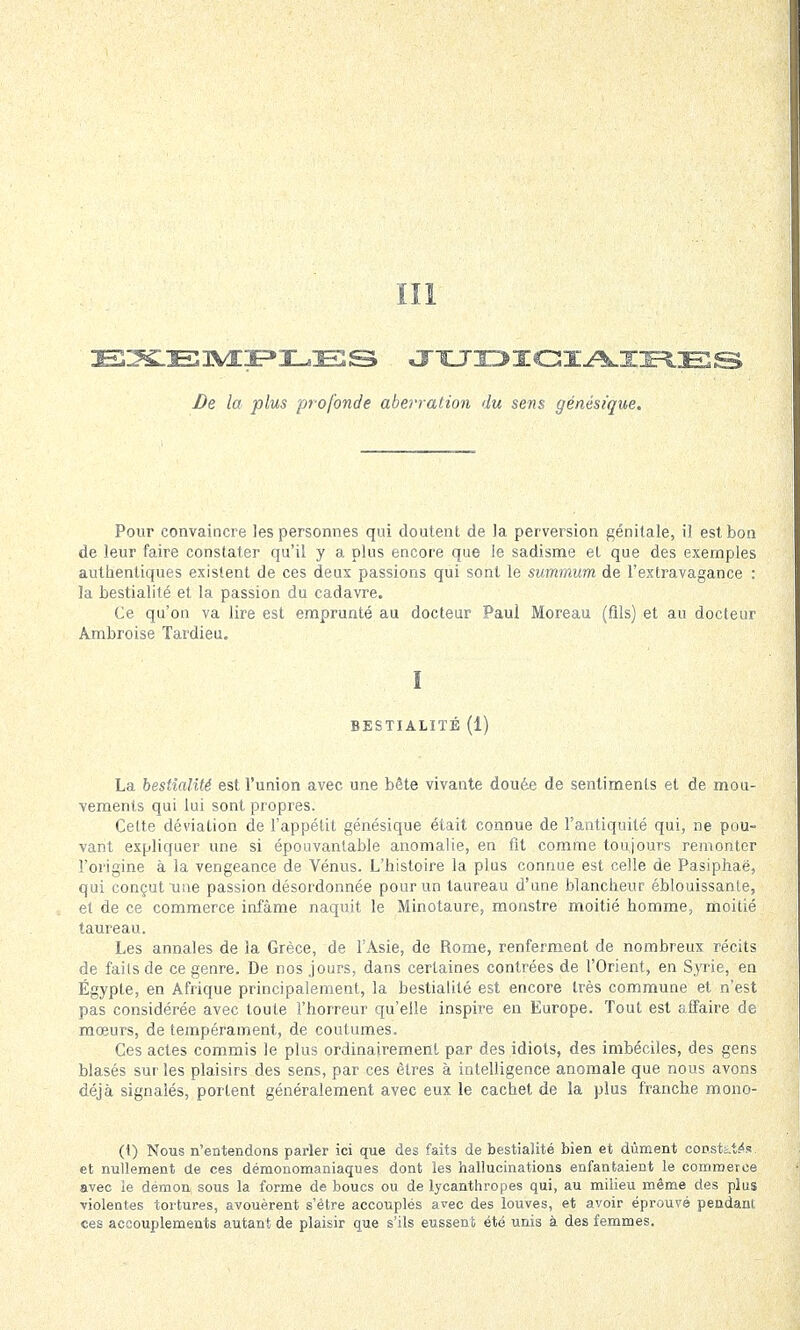 III lEIXLE TML HJBS JUDICIAIRES De la plus profonde aberration du sens génésique. Pour convaincre les personnes qui doutent de la perversion génitale, il est bon de leur faire constater qu'il y a plus encore que le sadisme el que des exemples authentiques existent de ces deux passions qui sont le summum de l'extravagance : la bestialité et la passion du cadavre. Ce qu'on va lire est emprunté au docteur Paul Moreau (fils) et au docteur Ambroise Tardieu. I BESTIALITÉ (1) La bestialité est l'union avec une bête vivante douée de sentiments et de mou- vements qui lui sont propres. Celte déviation de l'appétit génésique était connue de l'antiquité qui, ne pou- vant expliquer une si épouvantable anomalie, en fit comme toujours remonter l'origine à la vengeance de Vénus. L'histoire la plus connue est celle de Pasiphaë, qui conçut une passion désordonnée pour un taureau d'une blancheur éblouissante, et de ce commerce infâme naquit le Minotaure, monstre moitié homme, moitié taureau. Les annales de la Grèce, de l'Asie, de Rome, renferment de nombreux récits de faits de ce genre. De nos jours, dans certaines contrées de l'Orient, en Syrie, en Egypte, en Afrique principalement, la bestialité est encore très commune et n'est pas considérée avec toute l'horreur qu'elle inspire en Europe. Tout est affaire de moeurs, de tempérament, de coutumes. Ces actes commis le plus ordinairement par des idiots, des imbéciles, des gens blasés sur les plaisirs des sens, par ces êtres à intelligence anomale que nous avons déjà signalés, portent généralement avec eux le cachet de la plus franche mono- (t) Nous n'entendons parler ici que des faits de bestialité bien et dûment coc.sts.Ws et nullement de ces démonomaniaques dont les hallucinations enfantaient le commerce avec le démon, sous la forme de boucs ou de lycanthropes qui, au milieu même des plus violentes tortures, avouèrent s'être accouplés avec des louves, et avoir éprouvé pendant ces accouplements autant de plaisir que s'ils eussent été unis à des femmes.