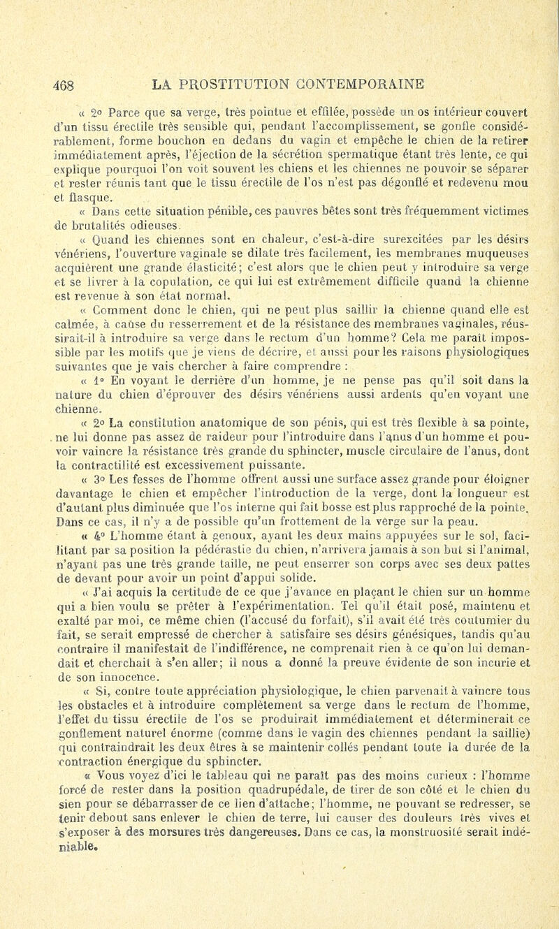 « 2° Parce que sa verge, très pointue et effilée, possède un os intérieur couvert d'un tissu éreclile très sensible qui, pendant l'accomplissement, se gonfle considé- rablement, forme boucbon en dedans du vagin et empêche le chien de la retirer immédiatement après, l'éjection de la sécrétion spermatique étant très lente, ce qui explique pourquoi l'on voit souvent les chiens et les chiennes ne pouvoir se séparer et rester réunis tant que le tissu érectile de l'os n'est pas dégonflé et redevenu mou et flasque. « Dans cette situation pénible, ces pauvres bêtes sont très fréquemment victimes de brutalités odieuses. « Quand les chiennes sont en chaleur, c'est-à-dire surexcitées par les désirs vénériens, l'ouverture vaginale se dilate très facilement, les membranes muqueuses acquièrent une grande élasticité; c'est alors que le chien peut y introduire sa verge et se livrer à la copulation, ce qui lui est extrêmement difficile quand la chienne est revenue à son état normal. « Comment donc le chien, qui ne peut plus saillir la chienne quand elle est calmée, à cause du resserrement et de la résistance des membranes vaginales, réus- sirait-il à introduire sa verge dans le rectum d'un homme? Cela me paraît impos- sible par les motifs que je viens de décrire, et aussi pour les raisons physiologiques suivantes que je vais chercher à faire comprendre : « 1° En voyant le derrière d'un homme, je ne pense pas qu'il soit dans la nature du chien d'éprouver des désirs vénériens aussi ardents qu'en voyant une chienne. « 2° La constitution anatomique de son pénis, qui est très flexible à sa pointe, ne lui donne pas assez de raideur pour l'introduire dans l'anus d'un homme et pou- voir vaincre la résistance très grande du sphincter, muscle circulaire de l'anus, dont la contractilité est excessivement puissante. « 3° Les fesses de l'homme offrent aussi une surface assez grande pour éloigner davantage le chien et empêcher l'introduction de la verge, dont la longueur est d'autant plus diminuée que l'os interne qui fait bosse est plus rapproché de la pointe. Dans ce cas, il n'y a de possible qu'un frottement de la verge sur la peau. « 4° L'homme étant à genoux, ayant les deux mains appuyées sur le sol, faci- litant par sa position la pédérastie du chien, n'arrivera jamais à son but si l'animal, n'ayant pas une très grande taille, ne peut enserrer son corps avec ses deux pattes de devant pour avoir un point d'appui solide. « J'ai acquis la certitude de ce que j'avance en plaçant le chien sur un homme qui a bien voulu se prêter à l'expérimentation. Tel qu'il était posé, maintenu et exalté par moi, ce même chien (l'accusé du forfait), s'il avait été très coutumier du fait, se serait empressé de chercher à satisfaire ses désirs génésiques, tandis qu'au contraire il manifestait de l'indifférence, ne comprenait rien à ce qu'on lui deman- dait et cherchait à s'en aller; il nous a donné la preuve évidente de son incurie et de son innocence. « Si, contre toute appréciation physiologique, le chien parvenait à vaincre tous les obstacles et à introduire complètement sa verge dans le rectum de l'homme, l'effet du tissu érectile de l'os se produirait immédiatement et déterminerait ce gonflement naturel énorme (comme dans le vagin des chiennes pendant la saillie) qui contraindrait les deux êtres à se maintenir collés pendant toute la durée de la contraction énergique du sphincter. a Vous voyez d'ici le tableau qui ne paraît pas des moins curieux : l'homme forcé de rester dans la position quadrupédale, de tirer de son côté et le chien du sien pour se débarrasser de ce lien d'attache; l'homme, ne pouvant se redresser, se tenir debout sans enlever le chien de terre, lui causer des douleurs très vives et s'exposer à des morsures très dangereuses. Dans ce cas, la monstruosité serait indé- niable.