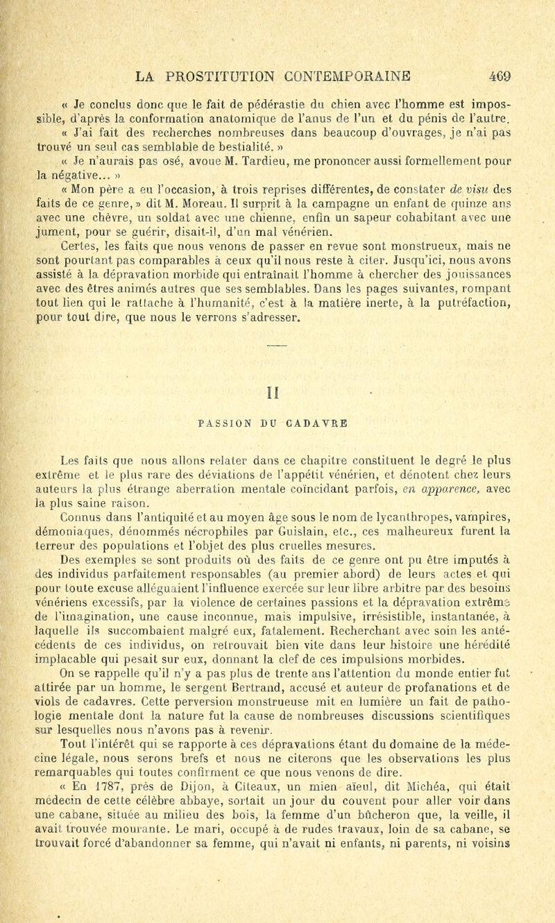 « Je conclus donc que le fait de pédérastie du chien avec l'homme est impos- sible, d'après la conformation anatomique de l'anus de l'un et du pénis de l'autre. « J'ai fait des recherches nombreuses dans beaucoup d'ouvrages, je n'ai pas trouvé un seul cas semblable de bestialité. » « Je n'aurais pas osé, avoue M. Tardieu, me prononcer aussi formellement pour la négative... » « Mon père a eu l'occasion, à trois reprises différentes, de constater de visu des faits de ce genre,» dit M. Moreau. Il surprit à la campagne un enfant de quinze ans avec une chèvre, un soldat avec une chienne, enfin un sapeur cohabitant avec une jument, pour se guérir, disait-il, d'un mal vénérien. Certes, les faits que nous venons de passer en revue sont monstrueux, mais ne sont pourtant pas comparables à ceux qu'il nous reste à citer. Jusqu'ici, nous avons assisté à la dépravation morbide qui entraînait l'homme à chercher des jouissances avec des êtres animés autres que ses semblables. Dans les pages suivantes, rompant tout lien qui le rattache à l'humanité, c'est à la matière inerte, à la putréfaction, pour tout dire, que nous le verrons s'adresser. II PASSION DU CADAVRE Les faits que nous allons relater dans ce chapitre constituent le degré le plus extrême et le plus rare des déviations de l'appétit vénérien, et dénotent chez leurs auteurs la plus étrange aberration mentale coïncidant parfois, en apparence, avec la plus saine raison. Connus dans l'antiquité et au moyen âge sous le nom de lycanthropes, vampires, démoniaques, dénommés nécrophiles par Guislain, etc., ces malheureux furent la terreur des populations et l'objet des plus cruelles mesures. Des exemples se sont produits où des faits de ce genre ont pu être imputés à des individus parfaitement responsables (au premier abord) de leurs actes et qui pour toute excuse alléguaient l'influence exercée sur leur libre arbitre par des besoins vénériens excessifs, par la violence de certaines passions et la dépravation extrêma de l'imagination, une cause inconnue, mais impulsive, irrésistible, instantanée, à laquelle ils succombaient malgré eux, fatalement. Recherchant avec soin les anté- cédents de ces individus, on retrouvait bien vite dans leur histoire une hérédité implacable qui pesait sur eux, donnant la clef de ces impulsions morbides. On se rappelle qu'il n'y a pas plus de trente ans l'attention du monde entier fut attirée par un homme, le sergent Bertrand, accusé et auteur de profanations et de viols de cadavres. Cette perversion monstrueuse mit en lumière un fait de patho- logie mentale dont la nature fut la cause de nombreuses discussions scientifiques sur lesquelles nous n'avons pas à revenir. Tout l'intérêt qui se rapporte à ces dépravations étant du domaine de la méde- cine légale, nous serons hrefs et nous ne citerons que les observations les plus remarquables qui toutes confirment ce que nous venons de dire. « En 1787, près de Dijon, à Citeaux, un mien aïeul, dit Michéa, qui était médecin de cette célèbre abbaye, sortait un jour du couvent pour aller voir dans une cabane, située au milieu des bois, la femme d'un bûcheron que, la veille, il avait, trouvée mourante. Le mari, occupé à de rudes travaux, loin de sa cabane, se trouvait forcé d'abandonner sa femme, qui n'avait ni enfants, ni parents, ni voisins