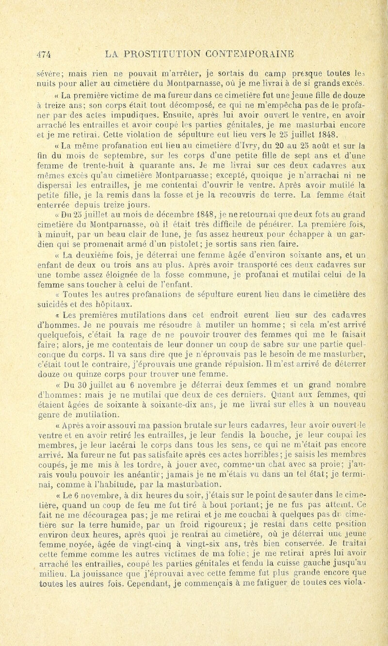 sévère; mais rien ne pouvait m'arrêter, je sortais du camp presque toutes les nuits pour aller au cimetière du Montparnasse, où je me livrai à de si grands excès, « La première victime de ma fureur dans ce cimetière fut une jeune fdle de douze à treize ans; son corps était tout décomposé, ce qui ne m'empêcha pas de le profa- ner par des actes impudiques. Ensuite, après lui avoir ouvert le ventre, en avoir arraché les entrailles et avoir coupé les parties génitales, je me masturbai encore et je me retirai. Cette violation de sépulture eut lieu vers le 25 juillet 1848. « La même profanation eut lieu au cimetière d'îvry, du 20 au 25 août et sur la fin du mois de septembre, sur les corps d'une petite fdle de sept ans et d'une femme de trente-huit à quarante ans. Je me livrai sur ces deux cadavres aux mêmes excès qu'au cimetière Montparnasse; excepté, quoique je n'arrachai ni ne dispersai les entrailles, je me contentai d'ouvrir le ventre. Après avoir mutilé la petite fille, je la remis dans la fosse et je la recouvris de terre. La femme était enterrée depuis treize jours. « Du 25 juillet au mois de décembre 1848, je ne retournai que deux fots au grand cimetière du Montparnasse, où il était très difficile de pénétrer. La première fois, à minuit, par un beau clair de lune, je fus assez heureux pour échapper à un gar- dien qui se promenait armé d'un pistolet; je sortis sans rien faire. « La deuxième fois, je déterrai une femme âgée d'environ soixante ans, et un enfant de deux ou trois ans au plus. Après avoir transporté ces deux cadavres sur une tombe assez éloignée de la fosse commune, je profanai et mutilai celui de la femme sans toucher à celui de l'enfant. « Toutes les autres profanations de sépulture eurent lieu dans le cimetière des suicidés et des hôpitaux. « Les premières mutilations dans cet endroit eurent lieu sur des cadavres d'hommes. Je ne pouvais me résoudre à mutiler un homme ; si cela m'est arrivé quelquefois, c'était la rage de ne pouvoir trouver des femmes qui me le faisait faire; alors, je me contentais de leur donner un coup de sabre sur une partie quel- conque du corps. Il va sans dire que je n'éprouvais pas le besoin de me masturber, c'était tout le contraire, j'éprouvais une grande répulsion. Il m'est arrivé de déterrer douze ou quinze corps pour trouver une femme. « Du 30 juillet au 6 novembre je déterrai deux femmes et un grand nombre d'hommes: mais je ne mutilai que deux de ces derniers. Quant aux femmes, qui étaient âgées de soixante à soixante-dix ans, je me livrai sur elles à un nouveau genre de mutilation. « Après avoir assouvi ma passion brutale sur leurs cadavres, leur avoir ouvert le ventre et en avoir retiré les entrailles, je leur fendis la bouche, je leur coupai les membres, je leur lacérai le corps dans tous les sens, ce qui ne m'était pas encore arrivé. Ma fureur ne fut pas satisfaite après ces actes horribles ; je saisis les membres coupés, je me mis à les tordre, à jouer avec, comme-un chat avec sa proie; j'au- rais voulu pouvoir les anéantir; jamais je ne m'étais vu dans un tel état; je termi- nai, comme à l'habitude, par la masturbation. « Le 6 novembre, à dix heures du soir, j'étais sur le point de sauter dans le cime- tière, quand un coup de feu me fut tiré à bout portant; je ne fus pas atteint. Ce fait ne me découragea pas; je me retirai et je me couchai à quelques pas de- cime- tière sur la terre humide, par un froid rigoureux; je restai dans cette position environ deux heures, après quoi je rentrai au cimetière, où je déterrai une jeune femmejnoyée, âgée de vingt-cinq à vingt-six ans, très bien conservée. Je traitai cette femme comme les autres victimes de ma folie; je me retirai après lui avoir arraché les entrailles, coupé les parties génitales et fendu la cuisse gauche jusqu'au milieu. La jouissance que j'éprouvai avec cette femme fut plus grande encore que toutes les autres fois. Cependant, je commençais à me fatiguer de toutes ces viola-