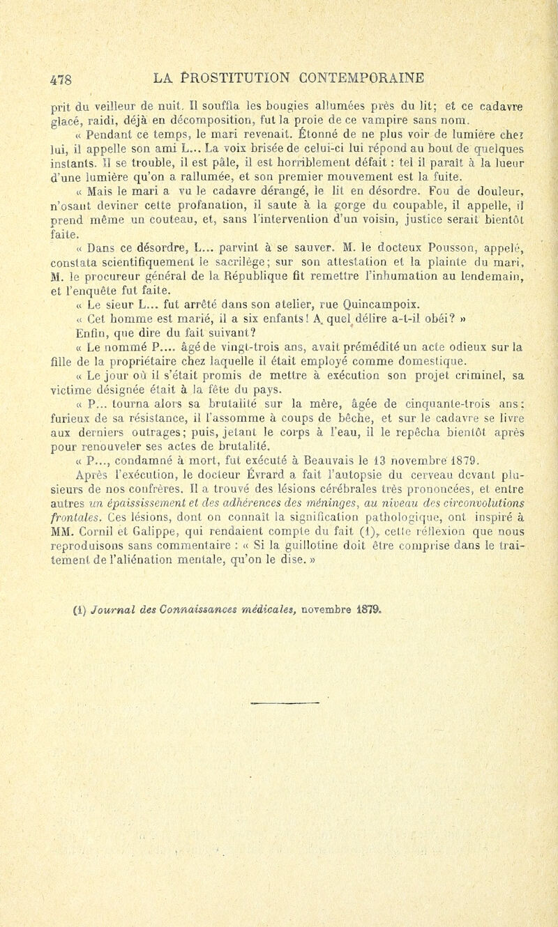 prit du veilleur de nuit. Il souffla les bougies allumées près du lit; et ce cadavre glacé, raidi, déjà en décomposition, fut la proie de ce vampire sans nom. « Pendant ce temps, le mari revenait. Étonné de ne plus voir de lumière cheï lui, il appelle son ami L... La voix brisée de celui-ci lui répond au bout de quelques instants. Il se trouble, il est pâle, il est horriblement défait : tel il paraît à la lueur d'une lumière qu'on a rallumée, et son premier mouvement est la fuite. « Mais le mari a vu le cadavre dérangé, le lit en désordre. Fou de douleur, n'osant deviner cette profanation, il saute à la gorge du coupable, il appelle, il prend même un couteau, et, sans l'intervention d'un voisin, justice serait bientôt faite. « Dans ce désordre, L... parvint à se sauver. M. le docteux Pousson, appelé', constata scientifiquement le sacrilège; sur son attestation et la plainte du mari, M. le procureur général de la République fit remettre l'inhumation au lendemain, et l'enquête fut faite. « Le sieur L... fut arrêté dans son atelier, rue Quincampoix. « Cet homme est marié, il a six enfants! A. quel^ délire a-l-il obéi? » Enfin, que dire du fait suivant? « Le nommé P.... âgéde vingt-trois ans, avait prémédité un acte odieux sur la fille de la propriétaire chez laquelle il était employé comme domestique. « Le jour où il s'était promis de mettre à exécution son projet criminel, sa victime désignée était à la fête du pays. « P... tourna alors sa brutalité sur la mère, âgée de cinquante-trois ans; furieux de sa résistance, il l'assomme à coups de bêche, et sur le cadavre se livre aux derniers outrages; puis, jetant le corps à l'eau, il le repêcha bientôt après pour renouveler ses actes de brutalité. « P..., condamné à mort, fut exécuté à Beauvais le 13 novembre 1879. Après l'exécuLion, le docteur Évrard a fait l'autopsie du cerveau devant plu- sieurs de nos confrères. Il a trouvé des lésions cérébrales très prononcées, et entre autres un épaississement et des adhérences des méninges, au niveau des circonvolutions frontales. Ces lésions, dont on connaît la signification pathologique, ont inspiré à MM. Cornil et Galippe, qui rendaient compte du fait (1), celle réflexion que nous reproduisons sans commentaire : « Si la guillotine doit être comprise dans le trai- tement de l'aliénation mentale, qu'on le dise. » (1) Journal des Connaissances médicales, novembre 1879,
