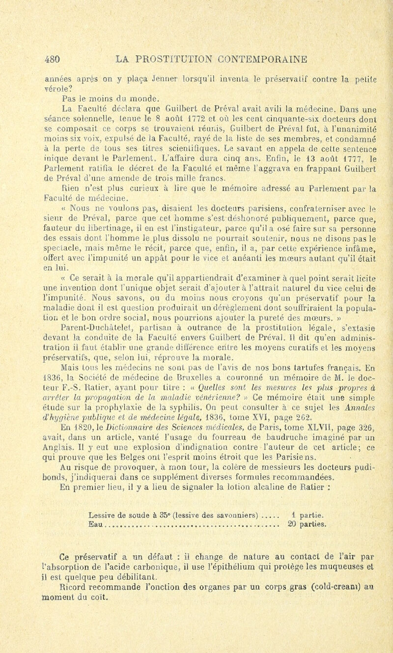 années après on y plaça Jenner lorsqu'il inventa le préservatif contre la petite vérole? Pas le moins du monde. La Faculté déclara que Guiîbert de Préval avait avili la médecine. Dans une séance solennelle, tenue le 8 août 1772 et où les cent cinquante-six docteurs dont se composait ce corps se trouvaient réunis, Guilbert de Préval fut, à l'unanimité moins six voix, expulsé de la Faculté, rayé de la liste de ses membres, et condamné à la perte de tous ses titres scientifiques. Le savant en appela de cette sentence inique devant le Parlement. L'affaire dura cinq ans. Enfin, le 13 août 1777, le Parlement ratifia le décret de la Faculté et même l'aggrava en frappant Guilbert de Préval d'une amende de trois mille francs. Rien n'est plus curieux à lire que le mémoire adressé au Parlement par la Faculté de médecine. « Nous ne voulons pas, disaient les docteurs parisiens, confraterniser avec le sieur de Préval, parce que cet homme s'est déshonoré publiquement, parce que, fauteur du libertinage, il en est l'instigateur, parce qu'il a osé faire sur sa personne des essais dont l'homme le plus dissolu ne pourrait soutenir, nous ne disons pas le spectacle, mais même le récit, parce que, enfin, il a, par cette expérience infâme, offert avec l'impunité un appât pour le vice et anéanti les mœurs autant qu'il était en lui. « Ce serait à la morale qu'il appartiendrait d'examiner à quel point serait licite une invention dont l'unique objet serait d'ajouter à l'attrait naturel du vice celui de l'impunité. Nous savons, ou du moins nous croyons qu'un préservatif pour la maladie dont il est question produirait un dérèglement dont souffriraient la popula- tion et le bon ordre social, nous pourrions ajouter la pureté des mœurs. » Parent-Duchàtelet, partisan à outrance de la prostitution légale, s'extasie devant la conduite de la Faculté envers Guilbert de Préval. Il dit qu'en adminis- tration il faut établir une grande différence eiitre les moyens curatifs et les moyens préservatifs, que, selon lui, réprouve la morale. Mais tous les médecins ne sont pas de l'avis de nos bons tartufes français. En 1836, la Société de médecine de Bruxelles a couronné un mémoire de M. le doc- teur F.-S. Ralier, ayant pour titre : « Quelles sont les mesures les plus propres à arrêter la propagation de la maladie vénérienne? » Ce mémoire était une simple étude sur la prophylaxie de la syphilis. On peut consulter à ce sujet les Annales d'hygiène publique et de médecine légale, 1836, tome XVI, page 262. En 1820, le Dictionnaire des Sciences médicales, de Paris, tome XLVII, page 326, avait, dans un article, vanté l'usage du fourreau de baudruche imaginé par un Anglais. Il y eut une explosion d'indignation contre l'auteur de cet article; ce qui prouve que les Belges ont l'esprit moins étroit que les Parisiens. Au risque de provoquer, à mon tour, la colère de messieurs les docteurs pudi- bonds, j'indiquerai dans ce supplément diverses formules recommandées. Eii premier lieu, il y a lieu de signaler la lotion alcaline de Ratier : Lessive de soude à 35° (lessive des savonniers) ..... 1 partie. Eau 20 parties. Ce préservatif a un défaut : il change de nature au contact de l'air par l'absorption de l'acide carbonique, il use l'épithélium qui protège les muqueuses et il est quelque peu débilitant. Ricord recommande l'onction des organes par un corps gras (cold-cream) au moment du coït.