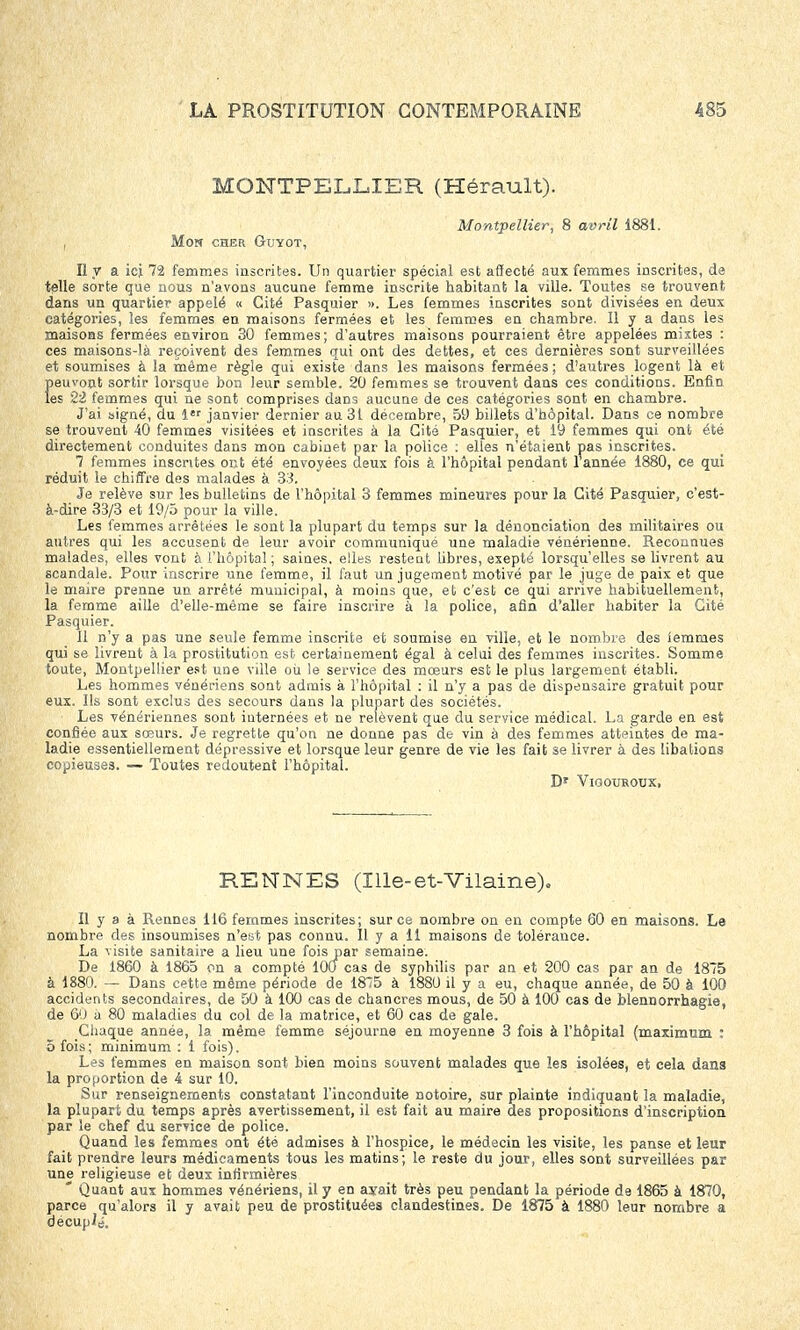 MONTPELLIER (Hérault). Montpellier, 8 avril 1881. , Mon cher Guyot, Il y a ici 72 femmes inscrites. Un quartier spécial est affecté aux femmes inscrites, de telle sorte que nous n'avons aucune femme inscrite habitant la ville. Toutes se trouvent dans un quartier appelé « Cité Pasquier ». Les femmes inscrites sont divisées en deux catégories, les femmes en maisons fermées et les femmes en chambre. Il y a dans les maisons fermées environ 30 femmes; d'autres maisons pourraient être appelées mixtes : ces maisons-là reçoivent des femmes qui ont des dettes, et ces dernières sont surveillées et soumises à la même règle qui existe dans les maisons fermées; d'autres logent là et peuvont sortir lorsque bon leur semble. 20 femmes se trouvent dans ces conditions. Enfin les 22 femmes qui ne sont comprises dans aucune de ces catégories sont en chambre. J'ai signé, du 1er janvier dernier au 31 décembre, 59 billets d'hôpital. Dans ce nombre se trouvent 40 femmes visitées et inscrites à la Cité Pasquier, et 19 femmes qui ont été directement conduites dans mon cabinet par la police : elles n'étaient pas inscrites. 7 femmes insentes ont été envoyées deux fois à l'hôpital pendant 1 année 1880, ce qui réduit le chiffre des malades à 33. Je relève sur les bulletins de l'hôpital 3 femmes mineures pour la Cité Pasquier, c'est- à-dire 33/3 et 19/5 pour la ville. Les femmes arrêtées le sont la plupart du temps sur la dénonciation des militaires ou autres qui les accusent de leur avoir communiqué une maladie vénérienne. Reconnues malades, elles vont à l'hôpital ; saines, elles restent libres, exepté lorsqu'elles se livrent au scandale. Pour inscrire une femme, il faut un jugement motivé par le juge de paix et que le maire prenne un arrêté municipal, à moins que, et c'est ce qui arrive habituellement, la femme aille d'elle-même se faire inscrire à la police, afin d'aller habiter la Cité Pasquier. Il n'y a pas une seule femme inscrite et soumise en ville, et le nombre des lemraes qui se livrent à la prostitution est certainement égal à celui des femmes inscrites. Somme toute, Montpellier est une ville où le service des mœurs est le plus largement établi. Les hommes vénériens sont admis à l'hôpital : il n'y a pas de dispensaire gratuit pour eux. Ils sont exclus des secours dans la plupart des sociétés. Les vénériennes sont internées et ne relèvent que du service médical. La garde en est confiée aux sœurs. Je regrette qu'on ne donne pas de vin à des femmes atteintes de ma- ladie essentiellement dépressive et lorsque leur genre de vie les fait se livrer à des libations copieuses. — Toutes redoutent l'hôpital. Dr VlQOUROUX, RENNES (Ille-et-Vilaine). Il y a à Rennes 116 femmes inscrites; sur ce nombre on en compte 60 en maisons. Le nombre des insoumises n'est pas connu. Il y a 11 maisons de tolérance. La visite sanitaire a lieu une fois par semaine. De 1860 à 1865 on a compté 100 cas de syphilis par an et 200 cas par an de 1875 à 1880. — Dans cette même période de 1875 à 1880 il y a eu, chaque année, de 50 à 100 accidents secondaires, de 50 à 100 cas de chancres mous, de 50 à 100 cas de Mennorrhagie, de 60 a 80 maladies du col de la matrice, et 60 cas de gale. Chaque année, la même femme séjourne en moyenne 3 fois à l'hôpital (maximum : 5 fois; minimum : 1 fois). Les femmes en maison sont bien moins souvent malades que les isolées, et cela dans la proportion de 4 sur 10. Sur renseignements constatant l'inconduite notoire, sur plainte indiquant la maladie, la plupart du temps après avertissement, il est fait au maire des propositions d'inscription par le chef du service de police. Quand les femmes ont été admises à l'hospice, le médecin les visite, les panse et leur fait prendre leurs médicaments tous les matins; le reste du jour, elles sont surveillées par une religieuse et deux infirmières * Quant aux hommes vénériens, il y en ajrait très peu pendant la période de 1865 à 1870, parce qu'alors il y avait peu de prostituées clandestines. De 1875 à 1880 leur nombre a décuplé.