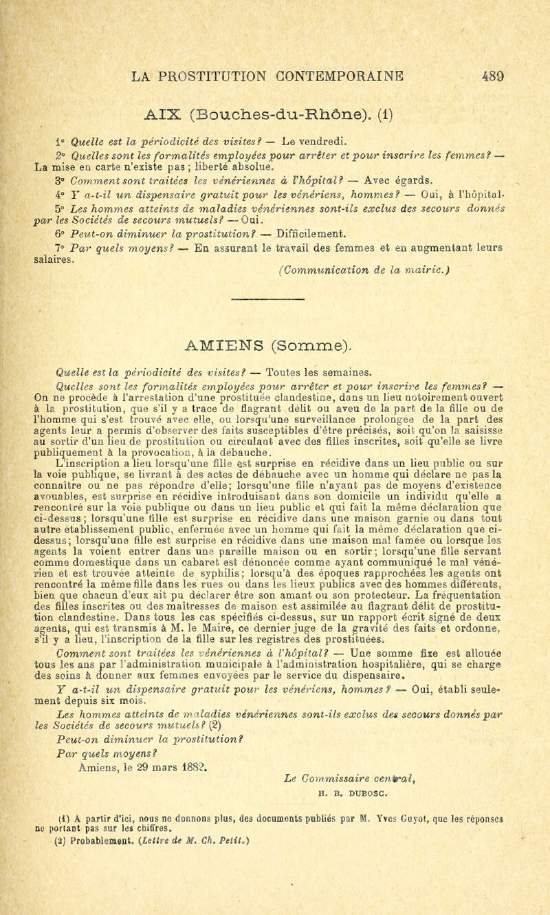 AIX (Bouches-du-Rhône). (1) i° Quelle est la périodicité des visites? — Le vendredi. 2° Quelles sont les formalités employées pour arrêter et pour inscrire les femmes? — La mise en carte n'existe pas ; liberté absolue. 3° Comment sont traitées les vénériennes à l'hôpital? — Avec égards. 4° Y a-t-il un dispensaire gratuit pour les vénériens, hommes? — Oui, à l'hôpital- 5° Les hommes atteints de maladies vénériennes sont-ils exclus des secours donnés par les Sociétés de secours mutuels? — Oui. 6° Peut-on diminuer la prostitution? — Difficilement. 7° Par quels moyens? — En assurant le travail des femmes et en augmentant leurs salaires. (Communication de la mairie.) AMIENS (Somme). Quelle est la périodicité des visites? — Toutes les semaines. Quelles sont les formalités employées pour arrêter et pour inscrire les femmes? — On ne procède à l'arrestation d'une prostituée clandestine, dans un lieu notoirement ouvert à la prostitution, que s'il y a trace de flagrant délit ou aveu de la part de la fille ou de l'bomme qui s'est trouvé avec elle, ou lorsqu'une surveillance prolongée de la part des agents leur a permis d'observer des faits susceptibles d'être précisés, soit qu'on la saisisse au sortir d'un lieu de prostitution ou circulaut avec des filles inscrites, soit qu'elle se livre publiquement à la provocation, à la débauche. L'inscription a lieu lorsqu'une fille est surprise en récidive dans un lieu public ou sur la voie publique, se livrant à des actes de débauche avec un homme qui déclare ne pas la connaître ou ne pas répondre d'elle; lorsqu'une fille n'ayant pas de moyens d'existence avouables, est surprise en récidive introduisant dans son domicile un individu qu'elle a rencontré sur la voie publique ou dans un lieu public et qui fait la même déclaration que ci-dessus ; lorsqu'une tille est surprise en récidive dans une maison garnie ou dans tout autre établissement public, enfermée avec un homme qui fuit la même déclaration que ci- dessus; lorsqu'une fille est surprise en récidive dans une maison mal famée ou lorsque les agents la voient entrer dans uns pareille maison ou en sortir; lorsqu'une fille servant comme domestique dans un cabaret est dénoncée comme ayant communiqué le mal véné- rien et est trouvée atteinte de syphilis; lorsqu'à des époques rapprochées les agents ont rencontré la même fille dans les rues ou dans les lieux publics avec des hommes différents, bien que chacun d'eux ait pu déclarer être son amant ou son protecteur. La fréquentation des filles inscrites ou des maîtresses de maison est assimilée au flagrant délit de prostitu- tion clandestine. Dans tous les cas spécifiés ci-dessus, sur un rapport écrit signé de deux agents, qui est transmis à M. le Maire, ce dernier juge de la gravité des faits et ordonne, s'il y a lieu, l'inscription de la fille sur les registres des prostituées. Comment sont traitées les vénériennes à l'hôpital? — Une somme fixe est allouée tous les ans par l'administration municipale à l'administration hospitalière, qui se charge des soins à donner aux femmes envoyées par le service du dispensaire. Y a-t-il un dispensaire gratuit pour les vénériens, hommes? — Oui, établi seule- ment depuis six mois. Les hommes atteints de maladies vénériennes sont-ils exclus des secours donnés par les Sociétés de secours mutuels? (2) Peut-on diminuer la prostitution? Par quels moyens? Amiens, le 29 mars 1882. Le Commissaire central, H. B. DUBOSC. (1) A partir d'ici, nous ne donnons plus, des documents publiés par M. Yves Guyot, que les réponses no portant pas sur les chiffres. (a) Probablement. (Lettre de M. Ch. Petit.)