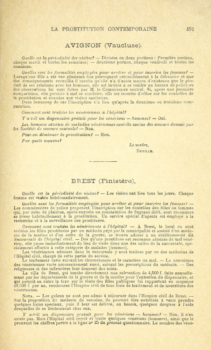 AVIGNON (Vaucluse). Quelle est la-périodicité des visites? — Divisées en deux portions : Première portion, chaque mardi et toutes les semaines; — deuxième portion, chaque vendredi et toutes les semaines. Quelles sont les formalités employées pour arrêter et pour inscrire les femmes? — Lorsqu'une fille a été vue plusieurs fois provoquant ostensiblement à la débauche et que des renseignements recueillis il résulte qu'elle n'a d'autre moyen d'existence que le pro- duit de ses relations avec les hommes, elle est invitée à se rendre au bureau de police où des observations lui sont faites par M. le Commissaire central. Si, après une première comparution, elle persiste à mal se conduire, elle est inscrite d'office sur les contrôles de la prostitution et soumise aux visites sanitaires. Dans beaucoup de cas l'inscription n'a lieu qu'après la deuxième ou troisième com- parution. Comment sont traitées les vénériennes à l'hôpital? Y a-t-il un dispensaire gratuit pour les vénériens — hommes? — Oui. Les hommes atteints de maladies vénériennes sont-ils exclus des secours donnés par les Sociétés de secours mutuels? — Non. Peut-on diminuer la prostitution? — Non. Par quels movens? Le maire, Deville. > BREST (Finistère), Quelle est la périodicité des visites? — Les visites ont lieu tous les jours. Chaque femme est visitée hebdomadairement. Quelles sont les formalités employées pour arrêter et pour inscrire les femmes? — Les commissaires de police proposent l'inscription sur les contrôles des filles ou femmes qui, par suite de plaintes, après enquête ou constatation de flagrant délit, sont reconnues se livrer habituellement a la prostitution. Un service spécial d'agents est employé à la recherche et à la surveillance des prostituées. Gomment sont traitées les vénériennes à l'hôpital? — A Brest, le local où sont visitées les filles prostituées par un médecin payé par la municipalité et assisté d'un méde- cin de la marine et d'un autre de la guerre, se trouve adossé à un établissement dit Succursale de l'hôpital civil. — Dès qu'une prostituée est reconnue atteinte de mal véné- rien, elle passe immédiatement du lieu de visite dans une des salles de la succursale, spé- cialement affectée à cette catégorie de malades (femmes). Les vénériennes admises dans la succursale y sont traitées par un des médecins de l'Hôpital civil, chargé de cette partie du service. Le traitement varie suivant les circonstances et le caractère du mal. — La nourriture des vénériennes varie nécessairement aussi, suivant les prescriptions du médecin. — Des religieuses et des infirmières leur donnent des soins. La ville de Brest, qui touche directement une subvention de 4,500 f. faite annuelle- ment par les départements de la guerre et de la marine pour l'entretien du dispensaire, et qui perçoit en outre la taxe sur la visite des filles publiques lui rapportant en moyenne 12,000 f. par an, rembourse l'Hospice civil de tous frais de traitement et de nourriture des vénériennes. Nota. — Les galeux ne sont pas admis à séjourner dans l'Hospice civil de Brest. — Sur la proposition du médecin de semaine, ils peuvent être autorisés à venir prendre quelques bains spéciaux, puis il leur est délivré, au besoin, quelques drogues à l'aide desquelles ils se frictionnent chez eux. Y a-t-il un dispensaire gratuit pour les vénériens — hommes? — Non, il n'en existe pas. Mais l'Hôpital civil reçoit et traite quelques vénériens (hommes), ainsi que le prouvent les chiffres portés à la ligne n» 25 du présent questionnaire. Le nombre des véné-