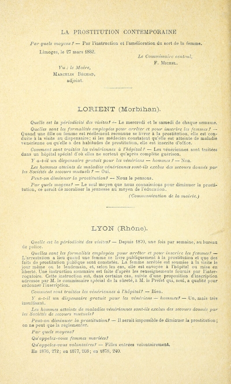 Par quels moyens ? — Par l'instruction et l'amélioration du sort de la femme. Limoges, le 27 mars 1882. Le Commissaire central, F. Michel. Vu : le Maire, Marcelin Béchad, adjoint. LORIENT (Morbihan). Quelle est la périodicité des visites? — Le mercredi et le samedi de chaque semaine. Quelles sont les formalités employées pour arrêter et pour inscrire les femmes? — Quand une fille ou femme est réellement reconnue se livrer à la prostitution, elle est con- duite à la visite au dispensaire ; si les médecins constatent qu'elle est atteinte de maladie vénérienne ou qu'elle a des habitudes de prostitution, elle est inscrite d'office. Comment sont traitées les vénériennes à l'hôpital ? — Les vénériennes sont traitées dans un hôpital spécial d'où elles ne sortent qu'après complète guérison. Y a-t-il un dispensaire gratuit pour les vénériens — hommes ? — Non. Les hommes atteints de maladies vénériennes sont-ils exclus des secours donnés par les Sociétés de secours mutuels ? — Oui. Peut-on diminuer la prostitution? — Nous le pensons. Par quels mogens? — Le seul moyen que nous connaissions pour diminuer la prosti- tution, ce serait de moraliser la jeunesse au moyen de l'éducation. (Communication de la mairie.) LYON (Rhône). Quelle est la périodicité des visites?— Depuis 1870, une fois par semaine, au bureau de police. Quelles sont les formalités employées pour arrêter et pour inscrire les femmes? — L'arrestation a lieu quand une femme se livre publiquement à la prostitution et que des faits de prostitution publique sont constatés. La femme arrêtée est soumise à la visite le jour même on le lendemain, et, selon les cas, elle est envoyée à l'hôpital ou mise en liberté. Une instruction sommaire est faite d'après les renseignements fournis par l'inter- rogatoire. Cette instruction est, dans certains cas, suivie d'une proposition d'inscription adressée par M. le commissaire spécial de la sûreté, à M. le Préfet qui, seul, a qualité pour ordonner l'iQscription. Comment sont traitées les vénériennes à l'hôpital? — Bien. Y a-t-il un dispensaire gratuit pour les vénériens — hommes? — Un, mais très insuffisant. Les hommes atteints de maladies vénériennes sont-ils exclus des secours donnés par les Sociétés de secours mutuels? Peut-on diminuer la prostitution? — 11 serait impossible de diminuer la prostitution ; on ne peut que la réglementer. Par quels moyens? Qu'appelez-vous femmes mariées? Qu'appelez-vous volontaires? — Filles entrées volontairement, En 1876, 272: en 1877, 208; en 187S, 240.