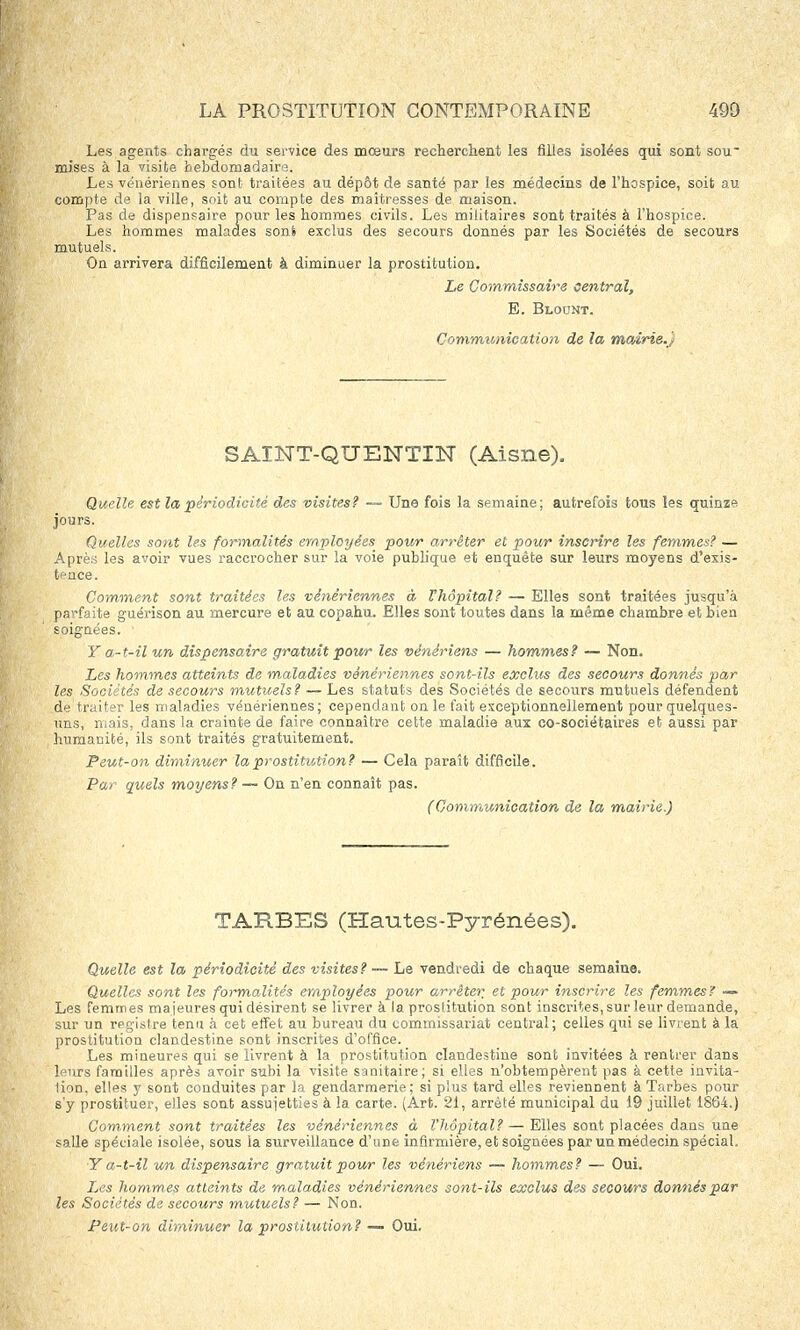 Les agents chargés du service des mœurs recherchent les filles isolées qui sont sou- mises à la visite hebdomadaire. Les vénériennes sont traitées au dépôt de santé par les médecins de l'hospice, soit au compfe de la ville, soit au compte des maîtresses de maison. Pas de dispensaire pour les hommes civils. Les militaires sont traités à l'hospice. Les hommes malades son S exclus des secours donnés par les Sociétés de secours mutuels. On arrivera difficilement à diminuer la prostitution. Le Commissaire central, E. Blount. Communication de la mairie.) SAINT-QUENTIN (Aisne). Quelle est la périodicité des visites? — Une fois la semaine; autrefois tous les quinze jours. Quelles sont les formalités employées pour arrêter et pour inscrire les femmes? — Après les avoir vues raccrocher sur la voie publique et enquête sur leurs moyens d'exis- tence. Comment sont traitées les vénériennes à Thôpital? — Elles sont traitées jusqu'à parfaite guérison au mercure et au copahu. Elles sont toutes dans la même chambre et bien soignées. Y a-t-il un dispensaire gratuit pour les vénériens — hommes? — Non. Les hommes atteints de maladies vénériennes sont-ils exclus des secours donnés par les Sociétés de secours mutuels? — Les statuts des Sociétés de secours mutuels défendent .de traiter les maladies vénériennes; cependant on le fait exceptionnellement pour quelques- uns, niais, dans la crainte de faire connaître cette maladie aux co-sociétaires et aussi par humanité, ils sont traités gratuitement. Peut-on diminuer la prostitution? — Cela paraît difficile. Par quels moyens? — On n'en connaît pas. (Communication de la mairie.) TARBES (Hantes-Pyrénées). Quelle est la périodicité des visites? — Le vendredi de chaque semaine. Quelles sont les formalités employées pour arrêter et pour inscrire les femmes? — Les femmes majeures qui désirent se livrer à la prostitution sont inscrites, sur leur demande, sur un registre tenu à cet effet au bureau du commissariat central; celles qui se livrent à la prostitution clandestine sont inscrites d'office. Les mineures qui se livrent à la prostitution clandestine sont invitées à rentrer dans leurs familles après avoir subi la visite sanitaire; si elles n'obtempèrent pas à cette invita- lion, elles y sont conduites par la gendarmerie; si plus tard elles reviennent à Tarbes pour s'y prostituer, elles sont assujetties à la carte. (Art. 21, arrêté municipal du 19 juillet 1864.) Comment sont traitées les vénériennes à l'hôpital? — Elles sont placées dans une salle spéciale isolée, sous la surveillance d'une infirmière, et soignées par un médecin spécial, Y a-t-il un dispensaire gratuit pour les vénériens — hommes? — Oui. Les hommes atteints de m aladies vénériennes sont-ils exclus des secours donnés par les Sociétés de secours mutuels? — Non.