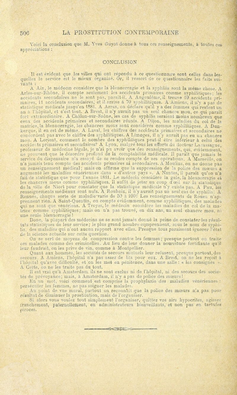 Voici la conclusion que M. Yves Guyot donne à tous ces renseignements, à toutes ces appréciations : CONCLUSION Il est évident que les villes qui ont répondu à ce questionnaire sont celles dans les- quelles le service est le mieux organisé. Or, il ressort de ce questionnaire les faits sui- vants : A Aix, le médecin considère que la blennorragie et la syphilis sont la même chose. A Arles-sur-Rhône, il compte seulement les accidents primaires comme syphilitiques; les accidents secondaires ne le sont pas, parait-il. A Angoulême, il trouve 19 accidents pri- maires, il accidents secondaires, et il arrive à 70 syphilitiques. A Amiens, il n'y a pas de statistique médicale jusqu'en 1881. A Arras, on déclare qu'il y a des femmes qui restent un an à l'hôpital, et c'est tout. A Brest, il n'y aurait pas un seul chancre mou, ce qui paraît fort extraordinaire. A Chalon-sur-Saône, les cas de syphilis seraient moins nombreux que ceux des accidents primaires et secondaires réunis. A Dijon, les maladies du col de la matrice, la blennorragie, les chancres mous sont considérés comme syphilitiques. A Dun- kerque, il en est de même. A Laval, les chiffres des accidents primaires et secondaires ne concordent pas avec le chiffre des syphilitiques. A Limoges, il n'y aurait pas eu ua chancre mou. A Lorient, comment le nombre des syphilitiques peut-il être inférieur à celui des accidents primaires et secondaires? A Lyon, malgré tous les efforts du docteur Lacassagne, professeur de médecine légale, je n'ai pu avoir que des renseignements, qui, évidemment, ne prouvent que le désordre profond de la comptabilité médicale. Il paraît que jamais le service du dispensaire n'a essayé de se rendre compte de ses opérations. A Marseille, on n'a jamais tenu compte des accidents primaires ni secondaires. A Moulins, on ne donne pas un renseignement médical ; mais on affirme que la suppression de la police des mœurs a augmenté les maladies vénériennes dans « d'autres pays ». A Nantes, il parait qu'on n'a fait de statistique que pour l'année 18S1. Le médecin considère la gale, la blennorragie et les chancres mous comme syphilitiques. Il suffît de jeter un coup d'œii sur la statistique de la ville de Niort pour constater que la statistique médicale n'y existe pas. A Pau, les renseignements médicaux sont nuls. A Roubaix, il n'y aurait pas un seul cas de syphilis! A Rennes, chaque sorte de maladie'varie de 50 à 1001 Les renseignements de Rouen n'ap- prennent rién. A Saint-Quentin, on compte évidemment, comme syphilitiques, des malades qui ne sont que vénériens. A Troyes, le médecin considère les maladies du col de la ma- trice comme syphilitiques; mais on n'a pas trouvé, en dix ans, un seul chancre mou, ni une seule blennorragie! Donc, la plupart des médecins ne se sont jamais donné la peine de constater les résul- tats statistiques de leur service ; le plus grand nombre comprennent, sous le nom de syphi- lis, des maladies qui n'ont aucun rapport avec elles. Presque tous paraissent ignorer l'état de la science actuelle sur cette question. On se sert de moyens de compression contre les femmes; presque partout on traite ces malades comme des criminelles. Au lieu de leur donner la nourriture fortifiante qu'il leur faudrait, on les prive de vin, comme à Montpellier. Quant aux hommes, les sociétés de secours mutuels leur refusent, presque partout, des secours. A Amiens, l'hôpital n'a pas assez de lits pour eux. A Brest, on ne le3 reçoit à l'hôpital qu'avec difficulté, et on les met en pénitence, dans une salle : « les consignés », A Cette, on ne les traite pas du tout. Il est vrai qu'à Amsterdam ils ne sont exclus ni de l'hôpital, ni des secours des socié- tés de prévoyance; mais, à Amsterdam, il n'y a pas de police des mœurs !_ En un mot, voici comment est comprise la prophylaxie des maladies vénériennes : persécuter les femmes, ne pas soigner les malades. Au point de vue moral, partout on reconnaît que la police des mœurs n'a pas pour résultat de diminuer la prostitution, mais de l'organiser. Si alors vous voulez tout simplemeut l'organiser, quittez vos airs hypocrites, agissez franchement, paternellement, en administrateurs bienveillants, et non pas en tartufes féroces.