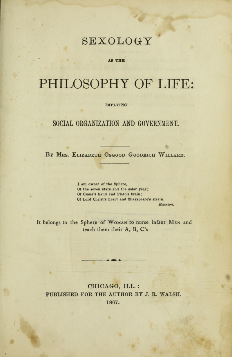 SEXOLOGY AS THE PHILOSOPHY OF LIFE: IMPLYING SOCIAL ORGANIZATION AND GOVERNMENT. _ , 1 By Mrs. Elizabeth Osgood Goodrich Willard. I am owner of the Sphere, Of the seven stars and the solar year; Of Caesar’s hand and Plato’s brain; Of Lord Christ’s heart and Shakspeare’s strain. Emerson. It belongs to the Sphere of Woman to nurse infant Men and teach them their A, B, C’s CHICAGO, ILL. : PUBLISHED FOR THE AUTHOR BY J. R. WALSH. 1867.