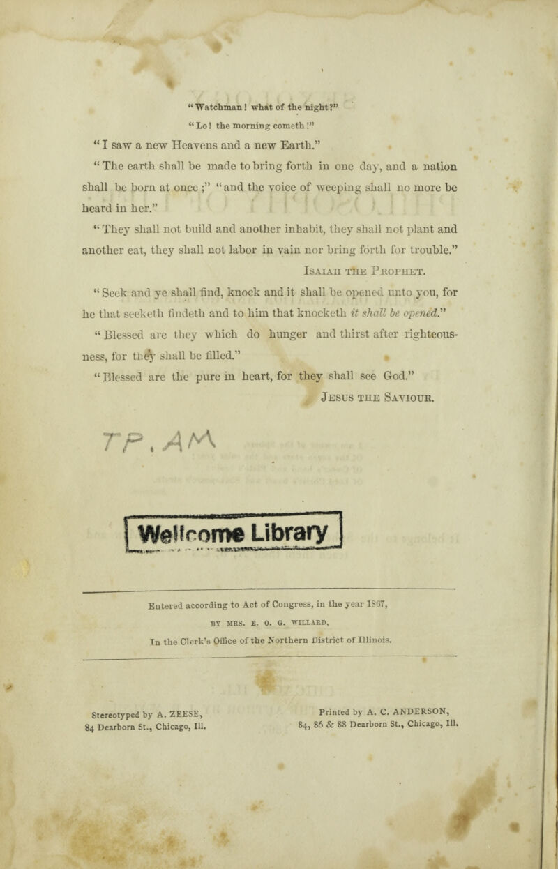 “Watchman! what of the night?” “ Lo! the morning cometh!” “ I saw a new Heavens and a new Earth.” “ The earth shall be made to bring forth in one day, and a nation shall be born at once “ and the voice of weeping shall no more be heard in her.” “ They shall not build and another inhabit, they shall not plant and another eat, they shall not labor in vain nor bring forth for trouble.” Isaiaii tTie Phofhet. “ Seek and ye shall find, knock and it shall be opened unto you, for he that seeketh findetli and to him that knocketh it shall he opened” “ Blessed are they -which do hunger and thirst after righteous¬ ness, for tii^y shall be filled.” “ Blessed are the pure in heart, for they shall see God.” A Jesus the Sayioub. Wellcome Library] FWi.urr- , . var.T. Entered according to Act of Congress, in the year 1867, BY MRS. E. 0. G. WILLARD, In the Clerk’s Office of the Northern District of Illinois. W Stereotyped by A. ZEESE, 84 Dearborn St., Chicago, Ill. Printed by A. C. ANDERSON, 84, 86 & 88 Dearborn St., Chicago, Ill.