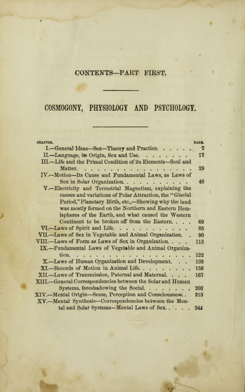 CONTENTS—PART FIRST. COSMOGONY, PHYSIOLOGY AND PSYCHOLOGY. CHAPTER. PAG*. I.—General Ideas—Sex—Theory and Practice. 7 II.—Language, ite Origin, Sex and Use. 17 HI.—Life and the Primal Condition of its Elements—Soul and Matter.29 IV.—Motion—Its Cause and Fundamental Laws, as Laws of Sex in Solar Organization. 48 V.—Electricity and Terrestrial Magnetism, explaining the causes and variations of Polar Attraction, the “ Glacial Period,” Planetary Birth, etc.,—Showing why the land was mostly formed on the Northern and Eastern Hem¬ ispheres of the Earth, and what caused the Western Continent to be broken off from the Eastern. ... 69 VI.—Laws of Spirit and Life. 85 VII.—Laws of Sex in Vegetable and Animal Organization. . 90 VIII.—Laws of Form as Laws of Sex in Organization. . . . 113 IX.—Fundamental Laws of Vegetable and Animal Organiza¬ tion.122 X.—Laws of Human Organization and Development. . . 138 XI.—Records of Motion in Animal Life.158 XII.—Laws of Transmission, Paternal and Maternal. . . . 167 XHI.—General Correspondencies between the Solar and Human Systems, foreshadowing the Social.203 XIV.—Mental Origin—Sense, Perception and Consciousness.. 215 XV.—Mental Synthesis—Correspondencies between the Men¬ tal and Solar Systems—Mental Laws of Sex.244