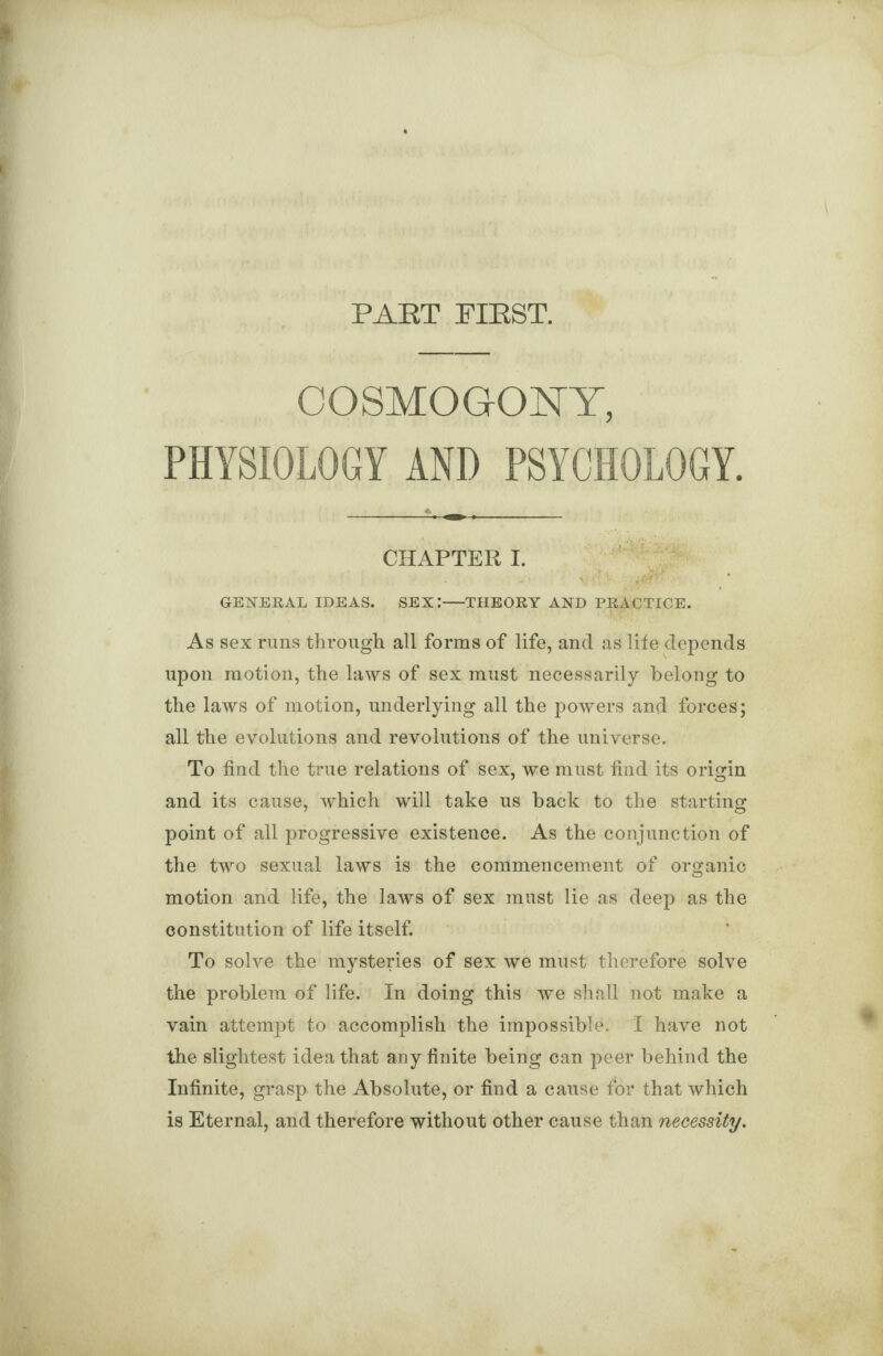 PART PIRST. COSMOGONY, PHYSIOLOGY AND PSYCHOLOGY. CHAPTER I. GENERAL IDEAS. SEX.*—THEORY AND PRACTICE. As sex runs through all forms of life, and as life depends upon motion, the laws of sex must necessarily belong to the laws of motion, underlying all the powers and forces; all the evolutions and revolutions of the universe. To find the true relations of sex, we must find its origin and its cause, which will take us back to the starting point of all progressive existence. As the conjunction of the two sexual laws is the commencement of organic motion and life, the laws of sex must lie as deep as the constitution of life itself. To solve the mysteries of sex we must therefore solve the problem of life. In doing this we shall not make a vain attempt to accomplish the impossible. I have not the slightest idea that any finite being can peer behind the Infinite, grasp the Absolute, or find a cause for that which is Eternal, and therefore without other cause than necessity.