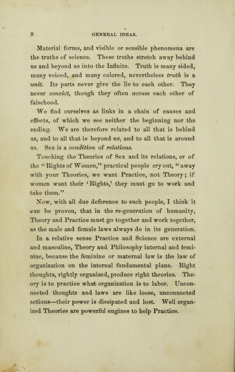 Material forms, and visible or sensible phenomena are the truths of science. These truths stretch away behind us and beyond us into the Infinite. Truth is many sided, many voiced, and many colored, nevertheless truth is a unit. Its parts never give the lie to each other. They never convict, though they often accuse each other of falsehood. We find ourselves as links in a chain of causes and effects, of which we see neither the beginning nor the ending. We are therefore related to all that is behind us, and to all that is beyond us, and to all that is around us. Sex is a condition of relations. Touching the Theories of Sex and its relations, or of the “ Rights of Women,” practical people cry out, “ away with your Theories, we want Practice, not Theory; if women want their ‘ Rights,’ they must go to work and take them.” Now, with all due deference to such people, I think it can be proven, that in the re-generation of humanity, Theory and Practice must go together and work together, as the male and female laws always do in its generation. In a relative sense Practice and Science are external and masculine, Theory and Philosophy internal and femi¬ nine, because the feminine or maternal law is the law of organization on the internal fundamental plane. Right thoughts, rightly organized, produce right theories. The¬ ory is to practice what organization is to labor. Uncon¬ nected thoughts and laws are like loose, unconnected actions—their power is dissipated and lost. Well organ¬ ized Theories are powerful engines to help Practice.
