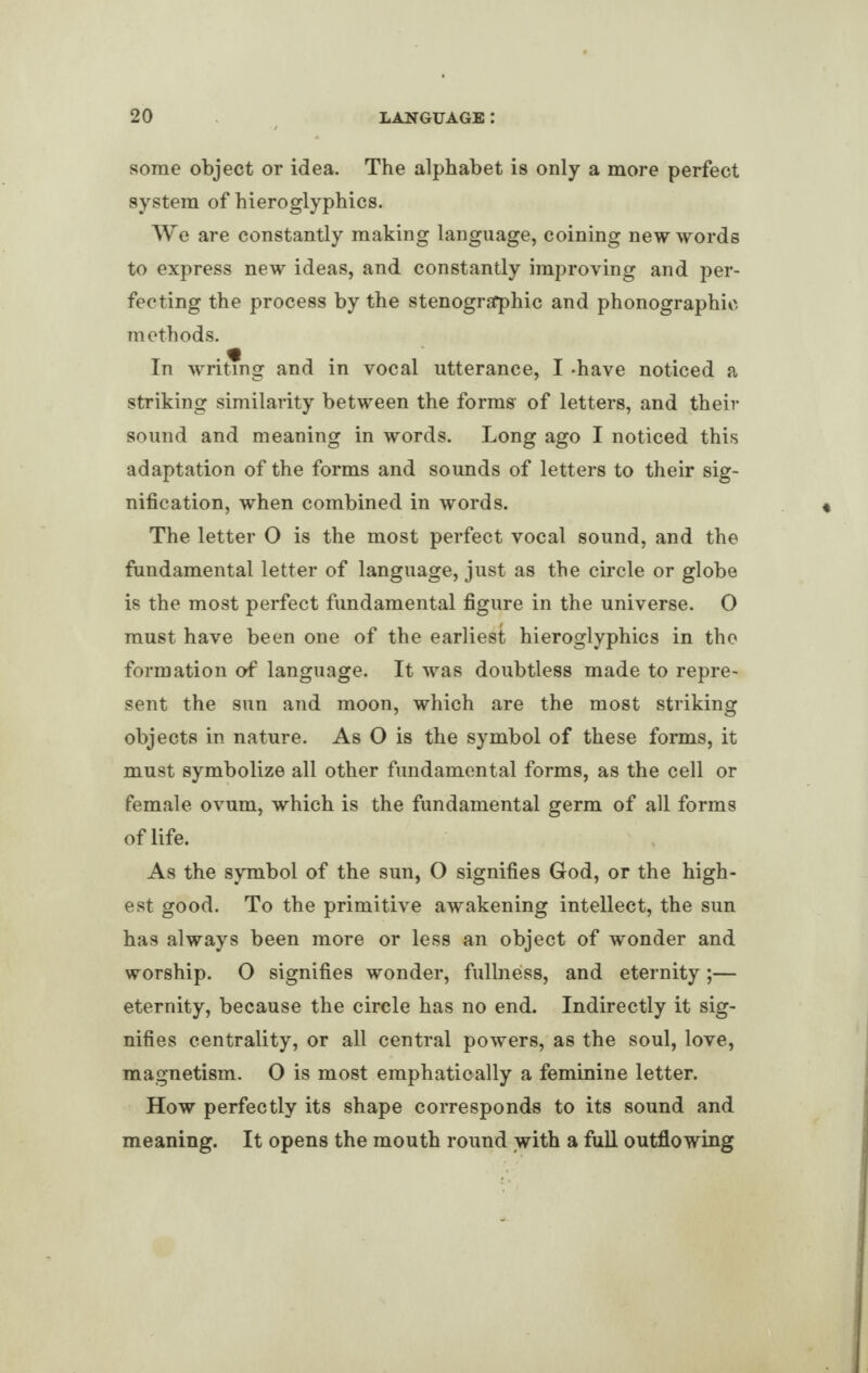 some object or idea. The alphabet is only a more perfect system of hieroglyphics. We are constantly making language, coining new words to express new ideas, and constantly improving and per¬ fecting the process by the stenographic and phonographic methods. In writing and in vocal utterance, I -have noticed a striking similarity between the forms- of letters, and their sound and meaning in words. Long ago I noticed this adaptation of the forms and sounds of letters to their sig¬ nification, when combined in words. The letter O is the most perfect vocal sound, and the fundamental letter of language, just as the circle or globe is the most perfect fundamental figure in the universe. O must have been one of the earliest hieroglyphics in the formation of language. It was doubtless made to repre¬ sent the sun and moon, which are the most striking objects in nature. As O is the symbol of these forms, it must symbolize all other fundamental forms, as the cell or female ovum, which is the fundamental germ of all forms of life. As the symbol of the sun, O signifies God, or the high¬ est good. To the primitive awakening intellect, the sun has always been more or less an object of wonder and worship. O signifies wonder, fullness, and eternity;— eternity, because the circle has no end. Indirectly it sig¬ nifies centrality, or all central powers, as the soul, love, magnetism. O is most emphatically a feminine letter. How perfectly its shape corresponds to its sound and meaning. It opens the mouth round with a full outflowing