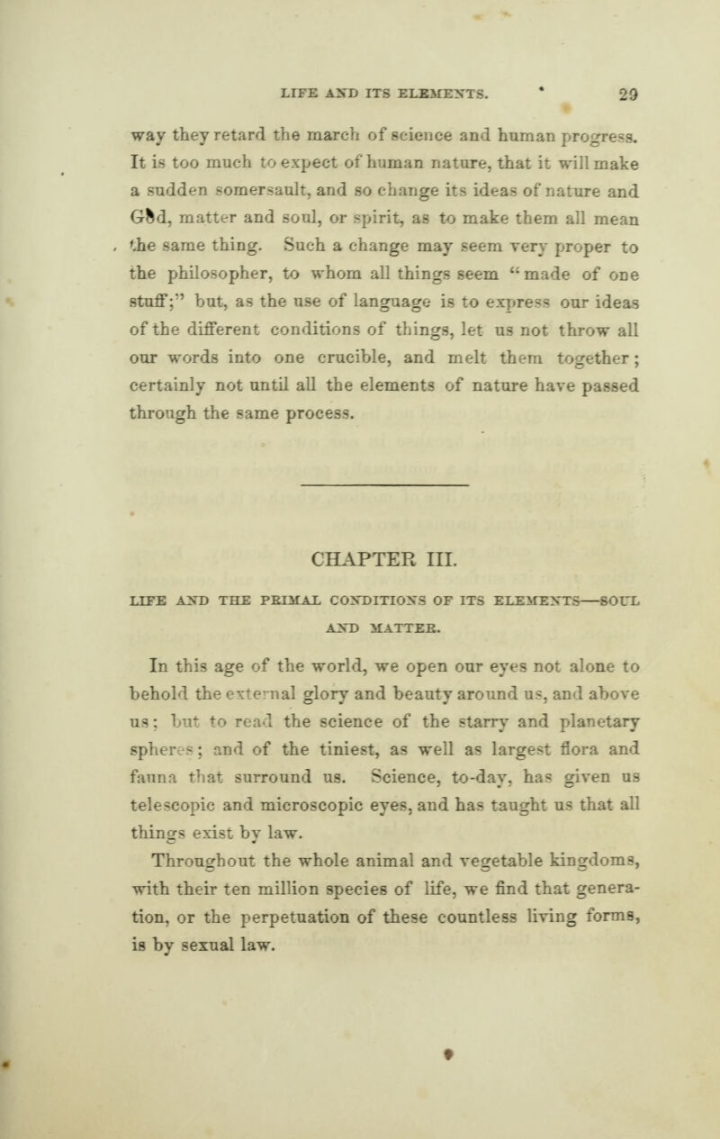 way they retard the inarch of science and human progress. It is too much to expect of human nature, that it null make a sudden somersault, and so change its ideas of nature and Gfcd, matter and soul, or spirit, as to make them all mean the same thing. Such a change may seem very proper to the philosopher, to whom all things seem “made of one stuffbut, as the use of language is to express our ideas of the different conditions of things, let us not throw all our words into one crucible, and melt them together; certainly not until all the elements of nature have passed through the same process. CHAPTER III. LIFE AND THE PRIMAL CONDITIONS OF ITS ELEMENTS-SOUL AND MATTER. In this age of the world, we open our eyes not alone to behold the external glory and beauty around us, and above us; but to read the science of the starry and planetary spheres; and of the tiniest, as well as largest flora and fauna that surround us. Science, to-day, has given us telescopic and microscopic eyes, and has taught us that all things exist by law. Throughout the whole animal and vegetable kingdoms, with their ten million species of life, we find that genera¬ tion, or the perpetuation of these countless living forms, is by sexual law.