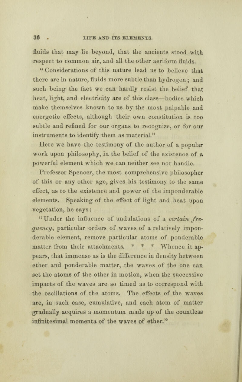 fluids that may lie beyond, that the ancients stood with respect to common air, and all the other aeriform fluids. “ Considerations of this nature lead us to believe that there are in nature, fluids more subtle than hydrogen; and such being the fact we can hardly resist the belief that heat, light, and electricity are of this class—bodies which make themselves known to us by the most palpable and energetic effects, although their own constitution is too subtle and refined for our organs to recognize, or for our instruments to identify them as material.” Here we have the testimony of the author of a popular work upon philosophy, in the belief of the existence of a powerful element which we can neither see nor handle. Professor Spencer, the most comprehensive philosopher of this or any other age, gives his testimony to the same effect, as to the existence and power of the imponderable elements. Speaking of the effect of light and heat upon vegetation, he says: “Under the influence of undulations of a certain fre¬ quency, particular orders of waves of a relatively impon¬ derable element, remove particular atoms of ponderable matter from their attachments. * * * Whence it ap¬ pears, that immense as is tne difference in density between ether and ponderable matter, the waves of the one can set the atoms of the other in motion, when the successive impacts of the waves are so timed as to correspond with the oscillations of the atoms. The effects of the waves are, in such case, cumulative, and each atom of matter gradually acquires a momentum made up of the countless infinitesimal momenta of the waves of ether.”