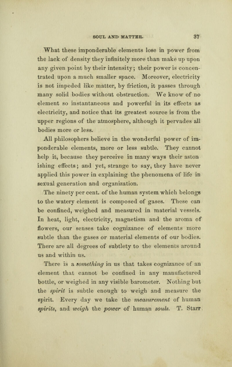 What these imponderable elements lose in power from the lack of density they infinitely more than make up upon any given point by their intensity; their power is concen¬ trated upon a much smaller space. Moreover, electricity is not impeded like matter, by friction, it passes through many solid bodies without obstruction. We know of no element so instantaneous and powerful in its effects as electricity, and notice that its greatest source is from the upper regions of the atmosphere, although it pervades all bodies more or less. All philosophers believe in the wonderful power of im¬ ponderable elements, more or less subtle. They cannot help it, because they perceive in many ways their aston ishing effects; and yet, strange to say, they have never applied this power in explaining the phenomena of life in sexual generation and organization. The ninety per cent, of the human system which belongs to the watery element is composed of gases. These can be confined, weighed and measured in material vessels. In heat, light, electricity, magnetism and the aroma of flowers, our senses take cognizance of elements more subtle than the gases or material elements of our bodies. There are all degrees of subtlety to the elements around us and within us. There is a something in us that takes cognizance of an element that cannot be confined in any manufactured bottle, or weighed in any visible barometer. Nothing but the spirit is subtle enough to weigh and measure the spirit. Every day we take the measurement of human spirits, and weigh the power of human souls. T. Starr