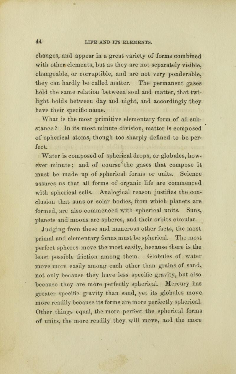 changes, and appear in a great variety of forms combined with othen elements, but as they are not separately visible, changeable, or corruptible, and are not very ponderable, they can hardly be called matter. The permanent gases hold the same relation between soul and matter, that twi¬ light holds between day and night, and accordingly they have their specific name. What is the most primitive elementary form of all sub¬ stance? In its most minute division, matter is composed of spherical atoms, though too sharply defined to be per¬ fect. Water is composed of spherical drops, or globules, how¬ ever minute; and of course*the gases that compose it must be made up of spherical forms or units. Science assures us that all forms of organic life are commenced with spherical cells. Analogical reason justifies the con¬ clusion that suns or solar bodies, from which planets are formed, are also commenced with spherical units. Suns, planets and moons are spheres, and their orbits circular. Judging from these and numerous other facts, the most primal and elementary forms must be spherical. The most perfect spheres move the most easily, because there is the least possible friction among them. Globules of water move more easily among each other than grains of sand, not only because they have less specific gravity, but also because they are more perfectly spherical. Mercury has greater specific gravity than sand, yet its globules move more readily because its forms are more perfectly spherical. Other things equal, the more perfect the spherical forms of units, the more readily they will move, and the more