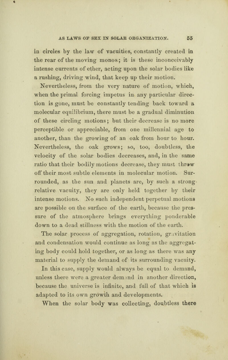 in circles by the law of vacuities, constantly created in the rear of the moving monos-; it is these inconceivably intense currents of ether, acting upon the solar bodies like a rushing, driving wind, that keep up their motion. Nevertheless, from the very nature of motion, which, when the primal forcing impetus in any particular direc¬ tion is gone, must be constantly tending back toward a molecular equilibrium, there must be a gradual diminution of these circling motions; but their decrease is no more perceptible or appreciable, from one millennial age to another, than the growing of an oak from hour to hour. Nevertheless, the oak grows; so, too, doubtless, the velocity of the solar bodies decreases, and, in the same ratio that their bodily motions decrease, they must throw off their most subtle elements in molecular motion. Sur¬ rounded, as the sun and planets are, by such a strong- relative vacuity, they are only held together by their intense motions. No such independent perpetual motions are possible on the surface of the earth, because the pres¬ sure of the atmosphere brings everything ponderable down to a dead stillness with the motion of the earth. The solar process of aggregation, rotation, gravitation and condensation would continue as long as the aggregat¬ ing body could hold together, or as long as there was any material to supply the demand of its surrounding vacuity. In this case, supply would always be equal to demand, unless there were a greater demand in another direction, because the universe is infinite, and full of that which is adapted to its own growth and developments. When the solar body was collecting, doubtless there