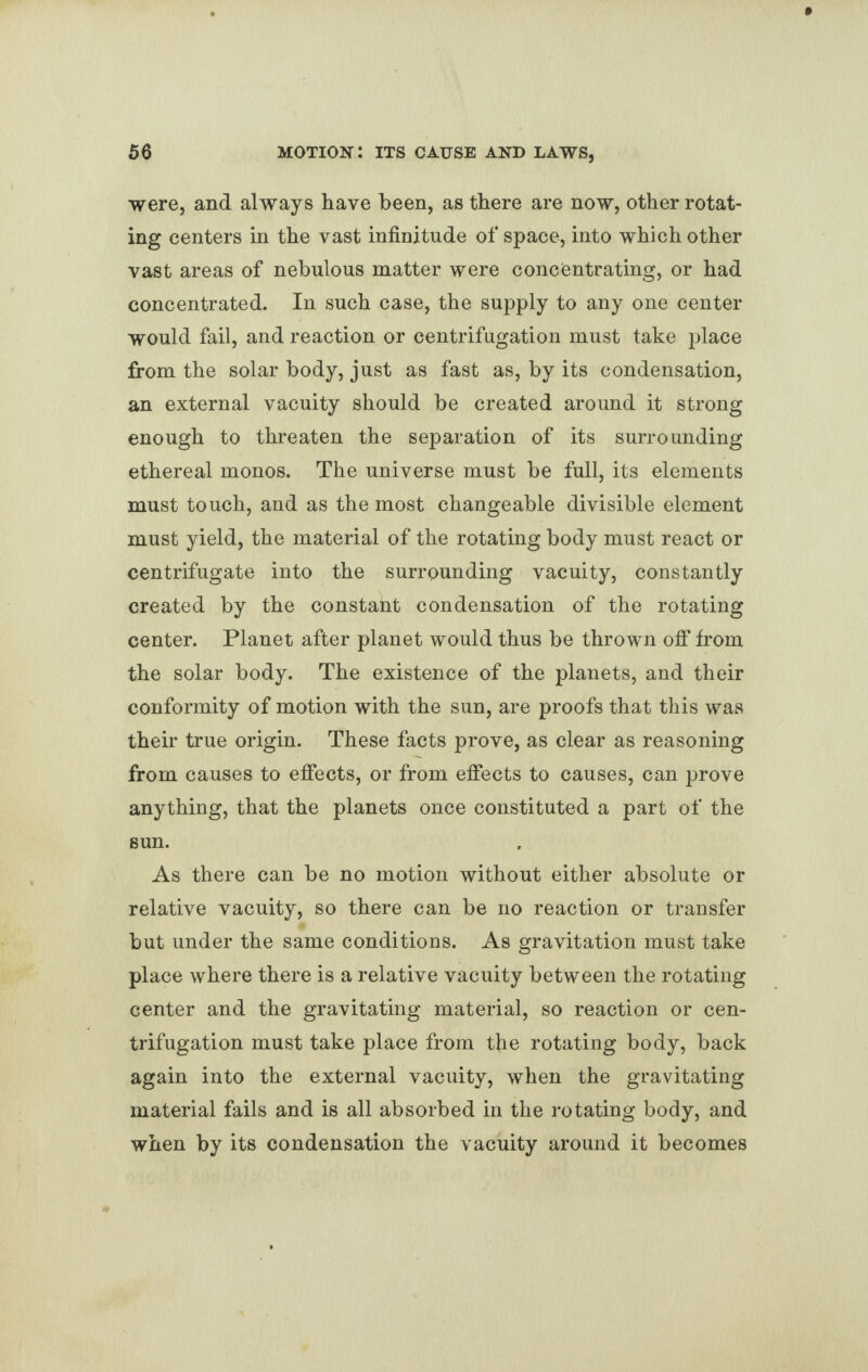 were, and always have been, as there are now, other rotat¬ ing centers in the vast infinitude of space, into which other vast areas of nebulous matter were concentrating, or had concentrated. In such case, the supply to any one center would fail, and reaction or centrifugation must take place from the solar body, just as fast as, by its condensation, an external vacuity should be created around it strong enough to threaten the separation of its surrounding ethereal monos. The universe must be full, its elements must touch, and as the most changeable divisible element must yield, the material of the rotating body must react or centrifugate into the surrounding vacuity, constantly created by the constant condensation of the rotating center. Planet after planet would thus be thrown off from the solar body. The existence of the planets, and their conformity of motion with the sun, are proofs that this was their true origin. These facts prove, as clear as reasoning from causes to effects, or from effects to causes, can prove anything, that the planets once constituted a part of the sun. As there can be no motion without either absolute or relative vacuity, so there can be no reaction or transfer but under the same conditions. As gravitation must take place where there is a relative vacuity between the rotating center and the gravitating material, so reaction or cen¬ trifugation must take place from the rotating body, back again into the external vacuity, when the gravitating material fails and is all absorbed in the rotating body, and when by its condensation the vacuity around it becomes