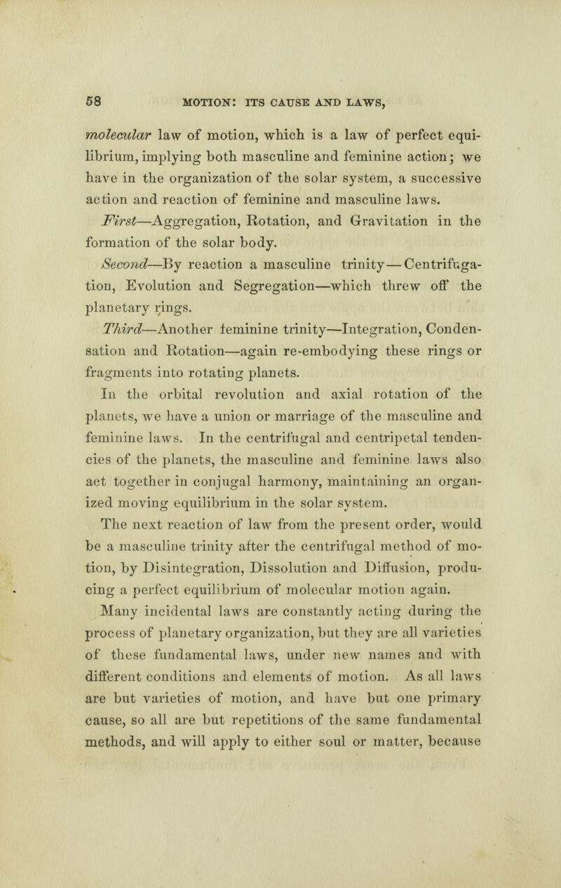 molecular law of motion, which is a law of perfect equi¬ librium, implying both masculine and feminine action ; we have in the organization of the solar system, a successive action and reaction of feminine and masculine laws. First—Aggregation, Rotation, and Gravitation in the formation of the solar body. Second—By reaction a masculine trinity—Centrifuga¬ tion, Evolution and Segregation—which threw off the planetary rings. Third—Another feminine trinity—Integration, Conden¬ sation and Rotation—again re-embodying these rings or fragments into rotating planets. In the orbital revolution and axial rotation of the planets, we have a union or marriage of the masculine and feminine laws. In the centrifugal and centripetal tenden¬ cies of the planets, the masculine and feminine laws also act together in conjugal harmony, maintaining an organ¬ ized moving equilibrium in the solar system. The next reaction of law from the present order, would be a masculine trinity after the centrifugal method of mo¬ tion, by Disintegration, Dissolution and Diffusion, produ¬ cing a perfect equilibrium of molecular motion again. Many incidental laws are constantly acting during the process of planetary organization, but they are all varieties of these fundamental laws, under new names and with different conditions and elements of motion. As all laws are but varieties of motion, and have but one primary cause, so all are but repetitions of the same fundamental methods, and will apply to either soul or matter, because