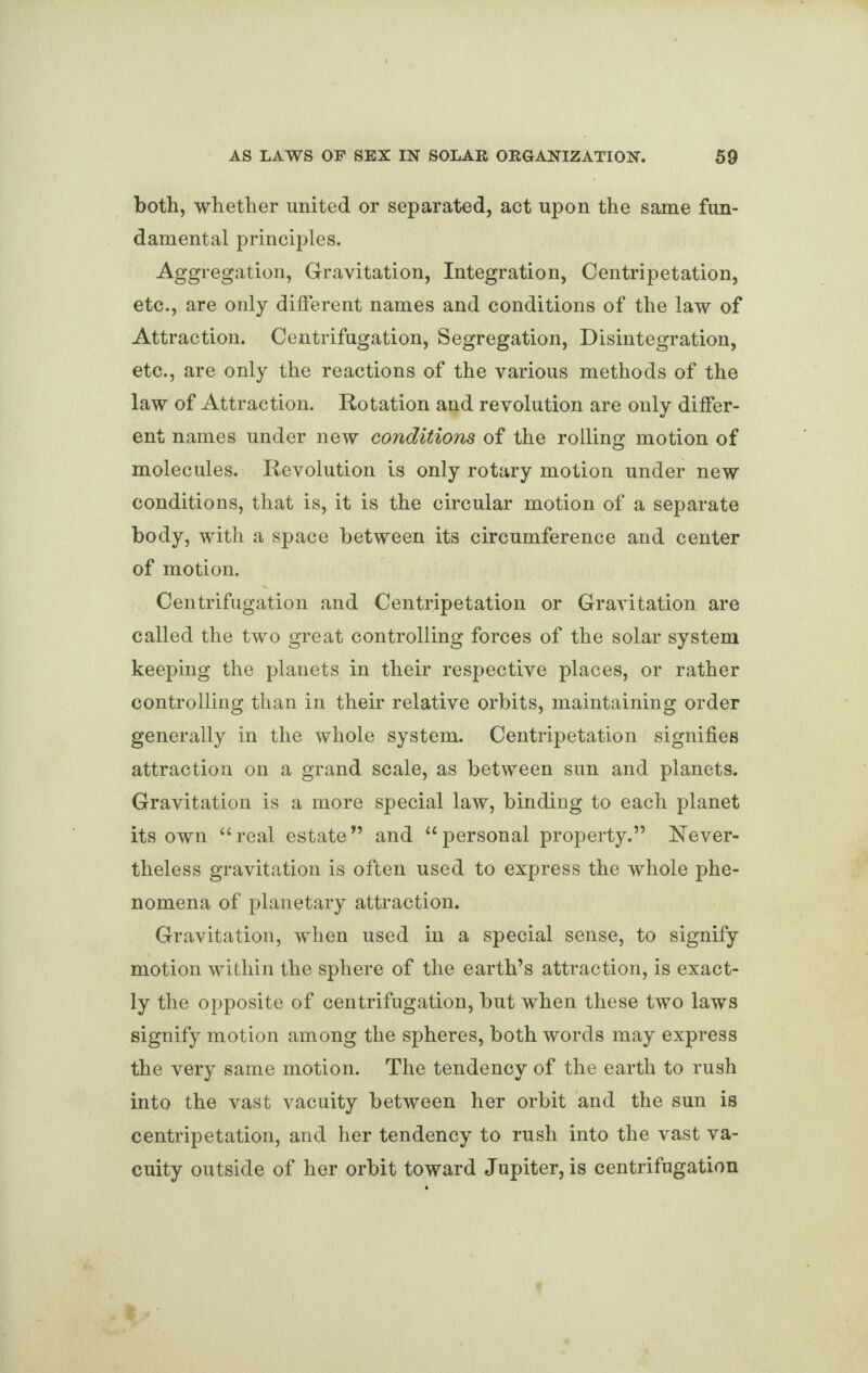 both, whether united or separated, act upon the same fun¬ damental principles. Aggregation, Gravitation, Integration, Centripetation, etc., are only different names and conditions of the law of Attraction. Centrifugation, Segregation, Disintegration, etc., are only the reactions of the various methods of the law of Attraction. Rotation and revolution are only differ¬ ent names under new conditions of the rolling motion of molecules. Revolution is only rotary motion under new conditions, that is, it is the circular motion of a separate body, with a space between its circumference and center of motion. Centrifugation and Centripetation or Gravitation are called the two great controlling forces of the solar system keeping the planets in their respective places, or rather controlling than in their relative orbits, maintaining order generally in the whole system. Centripetation signifies attraction on a grand scale, as between sun and planets. Gravitation is a more special law, binding to each planet its own “real estate” and “personal property.” Never¬ theless gravitation is often used to express the whole phe¬ nomena of planetary attraction. Gravitation, when used in a special sense, to signify motion within the sphere of the earth’s attraction, is exact¬ ly the opposite of centrifugation, but when these two laws signify motion among the spheres, both words may express the very same motion. The tendency of the earth to rush into the vast vacuity between her orbit and the sun is centripetation, and her tendency to rush into the vast va¬ cuity outside of her orbit toward Jupiter, is centrifugation