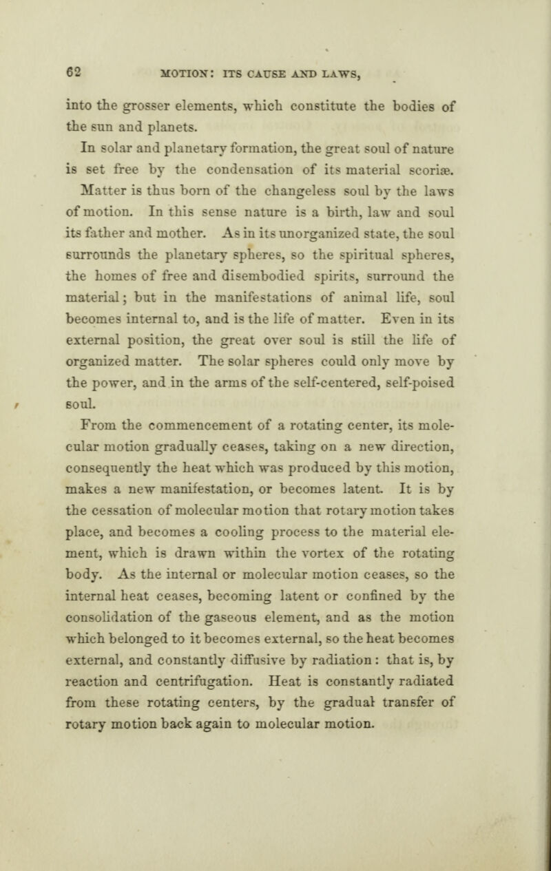 into the grosser elements, which constitute the bodies of the sun and planets. In solar and planetary formation, the great soul of nature is set free by the condensation of its material scoriae. Matter is thus born of the changeless soul by the laws of motion. In this sense nature is a birth, law and soul its father and mother. As in its unorganized state, the soul surrounds the planetary spheres, so the spiritual spheres, the homes of free and disembodied spirits, surround the material; but in the manifestations of animal life, soul becomes internal to, and is the life of matter. Even in its external position, the great over soul is still the life of organized matter. The solar spheres could only move by the power, and in the arms of the self-centered, self-poised soul. From the commencement of a rotating center, its mole¬ cular motion gradually ceases, taking on a new direction, consequently the heat which was produced by this motion, makes a new manifestation, or becomes latent It is by the cessation of molecular motion that rotary motion takes place, and becomes a cooling process to the material ele¬ ment, which is drawn within the vortex of the rotating body. As the internal or molecular motion ceases, so the internal heat ceases, becoming latent or confined by the consolidation of the gaseous element, and as the motion which belonged to it becomes external, so the heat becomes external, and constantly diffusive by radiation : that is, by reaction and centrifugation. Heat is constantly radiated from these rotating centers, by the gradual transfer of rotary motion back again to molecular motion.