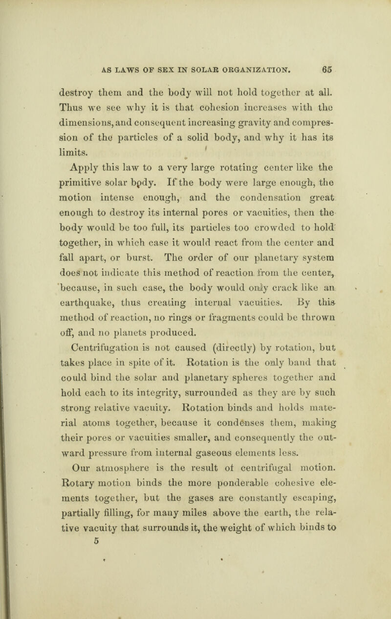 destroy them and the body will not hold together at all. Thus we see why it is that cohesion increases with the dimensions, and consequent increasing gravity and compres¬ sion of the particles of a solid body, and why it has its limits. •» Apply this law to a very large rotating center like the primitive solar bpdy. If the body were large enough, the motion intense enough, and the condensation great enough to destroy its internal pores or vacuities, then the body would be too full, its particles too crowded to hold together, in which case it would react from the center and fall apart, or burst. The order of our planetary system does not indicate this method of reaction from the center, because, in such case, the body would onjy crack like an earthquake, thus creating internal vacuities. By this method of reaction, no rings or fragments could be thrown off, and no planets produced. Centrifugation is not caused (directly) by rotation, but takes place in spite of it. Rotation is the only band that could bind the solar and planetary spheres together and hold each to its integrity, surrounded as they are by such strong relative vacuity. Rotation binds and holds mate¬ rial atoms together, because it condenses them, making their pores or vacuities smaller, and consequently the out¬ ward pressure from internal gaseous elements less. Our atmosphere is the result ot centrifugal motion. Rotary motion binds the more ponderable cohesive ele¬ ments together, but the gases are constantly escaping, partially filling, for many miles above the earth, the rela¬ tive vacuity that surrounds it, the weight of which binds to 5