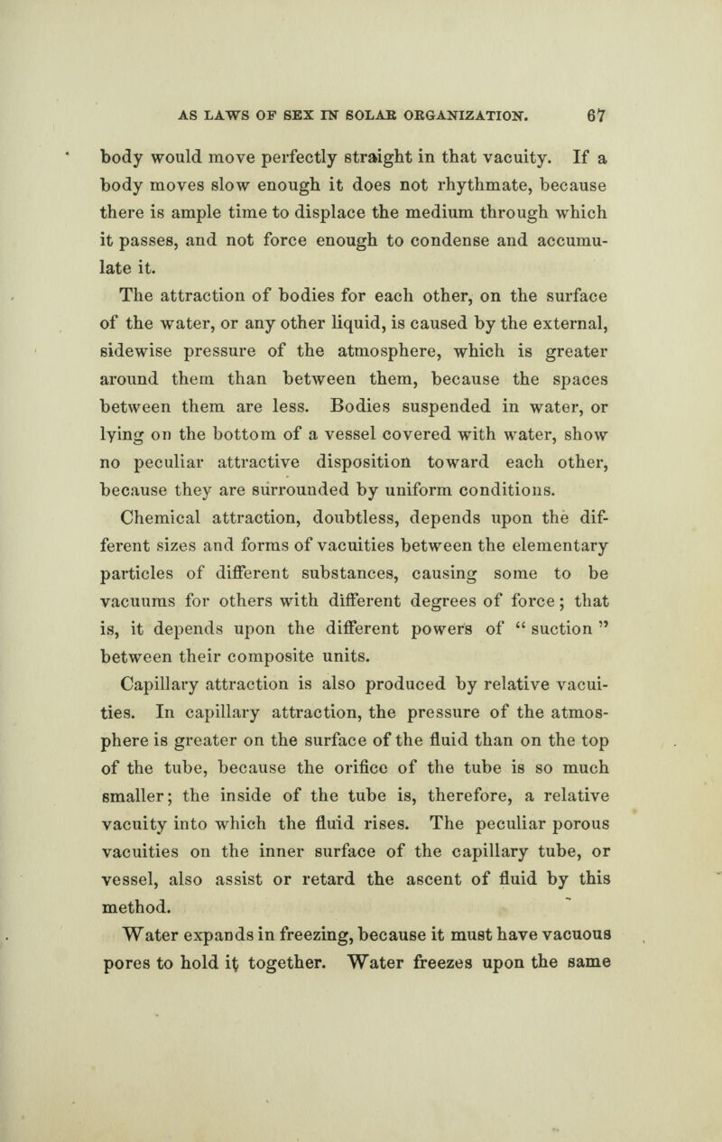 body would move perfectly straight in that vacuity. If a body moves slow enough it does not rhythmate, because there is ample time to displace the medium through which it passes, and not force enough to condense and accumu¬ late it. The attraction of bodies for each other, on the surface of the water, or any other liquid, is caused by the external, sidewise pressure of the atmosphere, which is greater around them than between them, because the spaces between them are less. Bodies suspended in water, or lying on the bottom of a vessel covered with water, show no peculiar attractive disposition toward each other, because they are surrounded by uniform conditions. Chemical attraction, doubtless, depends upon the dif¬ ferent sizes and forms of vacuities between the elementary particles of different substances, causing some to be vacuums for others with different degrees of force; that is, it depends upon the different powers of “ suction ” between their composite units. Capillary attraction is also produced by relative vacui¬ ties. In capillary attraction, the pressure of the atmos¬ phere is greater on the surface of the fluid than on the top of the tube, because the orifice of the tube is so much smaller; the inside of the tube is, therefore, a relative vacuity into which the fluid rises. The peculiar porous vacuities on the inner surface of the capillary tube, or vessel, also assist or retard the ascent of fluid by this method. Water expands in freezing, because it must have vacuous pores to hold i$ together. Water freezes upon the same