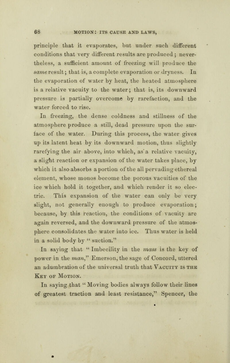 principle that it evaporates, but under such different conditions that very different results are produced ; never¬ theless, a sufficient amount of freezing will produce the same result; that is, a complete evaporation or dryness. In the evaporation of water by heat, the heated atmosphere is a relative vacuity to the water; that is, its downward pressure is partially overcome by rarefaction, and the water forced to rise. In freezing, the dense coldness and stillness of the atmosphere produce a still, dead pressure upon the sur¬ face of the water. During this process, the water gives up its latent heat by its downward motion, thus slightly rarefying the air above, into which, as* a relative vacuity, a slight reaction or expansion of the water takes place, by which it also absorbs a portion of the all pervading ethereal element, whose monos become the porous vacuities of the ice which hold it together, and which render it so elec¬ tric. This expansion of the water can only be very slight, not generally enough to produce evaporation; because, by this reactiou, the conditions of vacuity are again reversed, and the downward pressure of the atmos¬ phere consolidates the water into ice. Thus water is held in a solid body by “ suction.” In saying that “ Imbecility in the mass is the key of power in the man,” Emerson, the sage of Concord, uttered an adumbration of the universal truth that Vacuity is the Key of Motion. In saying that “ Moving bodies always follow their lines of greatest traction and least resistance,” Spencer, the