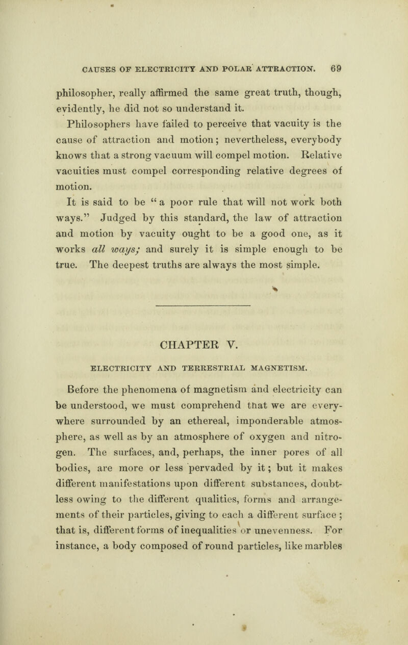 philosopher, really affirmed the same great truth, though, evidently, he did not so understand it. Philosophers have failed to perceive that vacuity is the cause of attraction and motion; nevertheless, everybody knows that a strong vacuum will compel motion. Relative vacuities must compel corresponding relative degrees of motion. It is said to be “ a poor rule that will not work both ways.” Judged by this standard, the law of attraction and motion by vacuity ought to be a good one, as it works all ways/ and surely it is simple enough to be true. The deepest truths are always the most simple. CHAPTER V. ELECTRICITY AND TERRESTRIAL MAGNETISM. Before the phenomena of magnetism and electricity can be understood, we must comprehend that we are every¬ where surrounded by an ethereal, imponderable atmos¬ phere, as well as by an atmosphere of oxygen and nitro¬ gen. The surfaces, and, perhaps, the inner pores of all bodies, are more or less pervaded by it; but it makes different manifestations upon different substances, doubt¬ less owing to the different qualities, forms and arrange¬ ments of their particles, giving to each a different surface ; that is, different forms of inequalities or unevenness. For instance, a body composed of round particles, like marbles