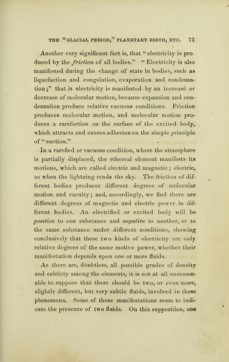 Another very significant fact is, that “ electricity is pro duced by the friction of all bodies.” “ Electricity is also manifested during the change of state in bodies, such as liquefaction and congelation, evaporation and condensa¬ tion that is electricity is manifested by an increase or decrease of molecular motion, because expansion and con¬ densation produce relative vacuous conditions. Friction produces molecular motion, and molecular motion pro¬ duces a rarefaction on the surface of the excited body, which attracts and causes adhesion on the simple principle of “ suction.” In a rarefied or vacuous condition, where the atmosphere is partially displaced, the ethereal element manifests its motions, which are called electric and magnetic ; electric, as when the lightning rends the sky. The friction of dif¬ ferent bodies produces different degrees of molecular motion and vacuity; and, accordingly, we find there are different degrees of magnetic and electric power in dif¬ ferent bodies. An electrified or excited body will be positive to one substance and negative to another, or to the same substance under different conditions, showing conclusively that these two kinds of electricity are only relative degrees of the same motive power, whether their manifestation depends upon one or more fluids. As there are, doubtless, all possible grades of density and subtlety among the elements, it is not at all unreason¬ able to suppose that there should be two, or even more, slightly different, but very subtle fluids, involved in these phenomena. Some of these manifestations seem to indi¬ cate the presence of two fluids. On this supposition, one