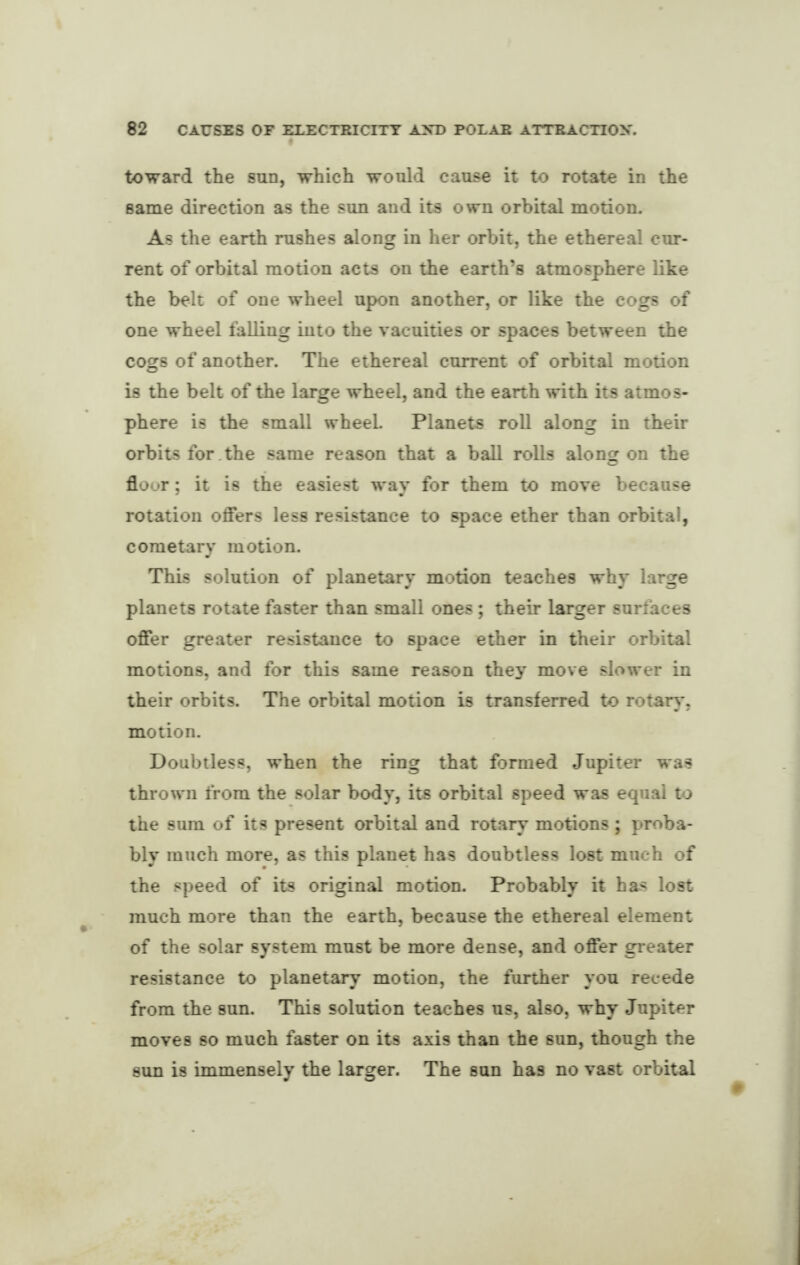 toward the sun, which would cause it to rotate in the same direction as the sun and its own orbital motion. As the earth rushes along in her orbit, the ethereal cur¬ rent of orbital motion acts on the earth’s atmosphere like the belt of one wheel upon another, or like the cogs of one wheel falling into the vacuities or spaces between the cogs of another. The ethereal current of orbital motion is the belt of the large wheel, and the earth with its atmos¬ phere is the small wheeL Planets roll along in their orbits for the same reason that a ball rolls along on the floor; it is the easiest way for them to move because rotation offers less resistance to space ether than orbital, cometary motion. This solution of planetary motion teaches why large planets rotate faster than small ones ; their larger surfaces offer greater resistance to space ether in their orbital motions, and for this same reason they move slower in their orbits. The orbital motion is transferred to rotary, motion. Doubtless, when the ring that formed Jupiter was thrown from the solar body, its orbital speed was equal to the sum of its present orbital and rotary motions; proba¬ bly much more, as this planet has doubtless lost much of the speed of its original motion. Probably it has lost much more than the earth, because the ethereal element of the solar system must be more dense, and offer greater resistance to planetary motion, the further you recede from the sun. This solution teaches us, also, why Jupiter moves so much faster on its axis than the sun, though the sun is immensely the larger. The sun has no vast orbital