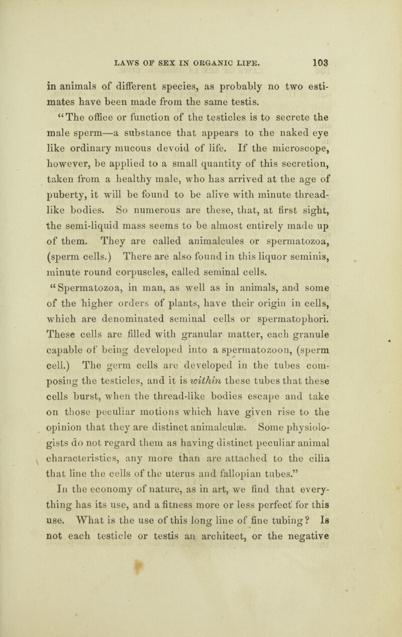 in animals of different species, as probably no two esti¬ mates have been made from the same testis. “The office or function of the testicles is to secrete the male sperm—a substance that appears to the naked eye like ordinary mucous devoid of life. If the microscope, however, be applied to a small quantity of this secretion, taken from a healthy male, who has arrived at the age of puberty, it will be found to be alive with minute thread¬ like bodies. So numerous are these, that, at first sight, the semi-liquid mass seems to be almost entirely made up of them. They are called animalcules or spermatozoa, (sperm cells.) There are also found in this liquor seminis, minute round corpuscles, called seminal cells. “Spermatozoa, in man, as well as in animals, and some of the higher orders of plants, have their origin in cells, which are denominated seminal cells or spermatophori. These cells are filled with granular matter, each granule capable of being developed into a spermatozoon, (sperm cell.) The germ cells are developed in the tubes com¬ posing the testicles, and it is within these tubes that these cells burst, when the thread-like bodies escape and take on those peculiar motions which have given rise to the opinion that they are distinct animalculse. Some physiolo¬ gists do not regard them as having distinct peculiar animal characteristics, any more than are attached to the cilia that line the cells of the uterus and fallopian tubes.” In the economy of nature, as in art, we find that every¬ thing has its use, and a fitness more or less perfect' for this use. What is the use of this long line of fine tubing? Is not each testicle or testis an architect, or the negative