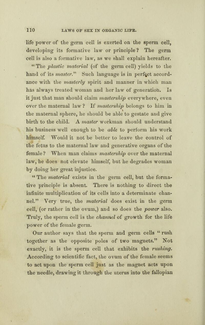 life power of the germ cell is exerted on the sperm cell, developing its formative law or principle ? The germ cell is also a formative law, as we shall explain hereafter. “ The plastic material (of the germ cell) yields to the hand of its master.” Such language is in perfect accord¬ ance with the masterly spirit and manner in which man has always treated woman and her law of generation. Is it just that man should claim mastership everywhere, even over the maternal law ? If mastership belongs to him in 4 the maternal sphere, he should be able to gestate and give birth to the child. A master workman should understand his business well enough to be able to perform his work himself. Would it not be better to leave the control of the fetus to the maternal law and generative organs of the female ? When man claims mastership over the maternal law, he does not elevate himself, but he degrades woman by doing her great injustice. “ The material exists in the germ cell, but the forma¬ tive principle is absent. There is nothing to direct the infinite multiplication of its cells into a determinate chan¬ nel.” Very true, the material does exist in the germ cell, (or rather in the ovum,) and so does the power also. Truly, the sperm cell is the channel of growth for the life power of the female germ. Our author says that the sperm and germ cells “ rush together as the opposite poles of two magnets.” Not exactly, it is the sperm cell that exhibits the rushing. According to scientific fact, the ovum of the female seems to act upon the sperm cell just as the magnet acts upon the needle, drawing it through the uterus into the fallopian