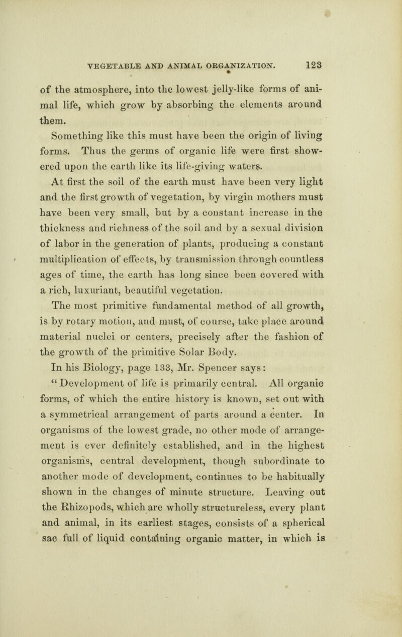 of the atmosphere, into the lowest jelly-like forms of ani¬ mal life, which grow by absorbing the elements around them. Something like this must have been the origin of living forms. Thus the germs of organic life were first show¬ ered upon the earth like its life-giving waters. At first the soil of the earth must have been very light and the first growth of vegetation, by virgin mothers must have been very small, but by a constant increase in the thickness and richness of the soil and by a sexual division of labor in the generation of plants, producing a constant multiplication of effects, by transmission through countless ages of time, the earth has long since been covered with a rich, luxuriant, beautiful vegetation. The most primitive fundamental method of all growth, is by rotary motion, and must, of course, take place around material nuclei or centers, precisely after the fashion of the growth of the primitive Solar Body. In his Biology, page 133, Mr. Spencer says: “Development of life is primarily central. All organic forms, of which the entire history is known, set out with a symmetrical arrangement of parts around a center. In organisms of the lowest grade, no other mode of arrange¬ ment is ever definitely established, and in the highest organisms, central development, though subordinate to another mode of development, continues to be habitually shown in the changes of minute structure. Leaving out the Rhizopods, which are wholly structureless, every plant and animal, in its earliest stages, consists of a spherical sac full of liquid containing organic matter, in which is