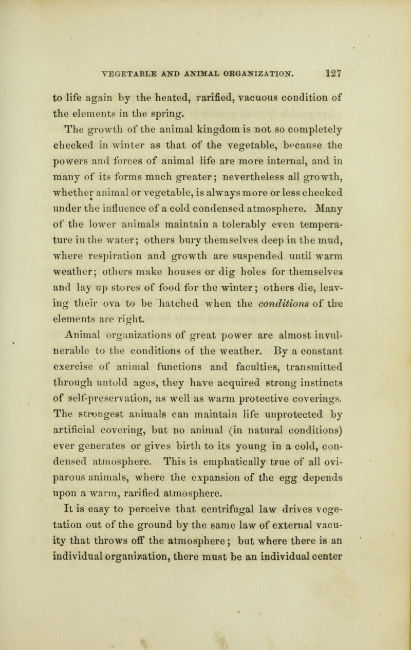 to life again by the heated, rarified, vacuous condition of the elements in the spring. The growth of the animal kingdom is not so completely checked in winter as that of the vegetable, because the powers and forces of animal life are more internal, and in many of its forms much greater; nevertheless all growth, whether animal or vegetable, is always more or less checked under the influence of a cold condensed atmosphere. Many of the lower animals maintain a tolerably even tempera¬ ture in the water; others bury themselves deep in the mud, where respiration and growth are suspended until warm weather; others make houses or dig holes for themselves and lay up stores of food for the winter; others die, leav¬ ing their ova to be hatched when the conditions of the elements are right. Animal organizations of great power are almost invul¬ nerable to the conditions of the weather. By a constant exercise of animal functions and faculties, transmitted through untold ages, they have acquired strong instincts of self-preservation, as well as warm protective coverings. The strongest animals can maintain life unprotected by artificial covering, but no animal (in natural conditions) ever generates or gives birth to its young in a cold, con¬ densed atmosphere. This, is emphatically true of all ovi¬ parous animals, where the expansion of the egg depends upon a warm, rarified atmosphere. It is easy to perceive that centrifugal law drives vege¬ tation out of the ground by the same law of external vacu¬ ity that throws off the atmosphere; but where there is an individual organization, there must be an individual center