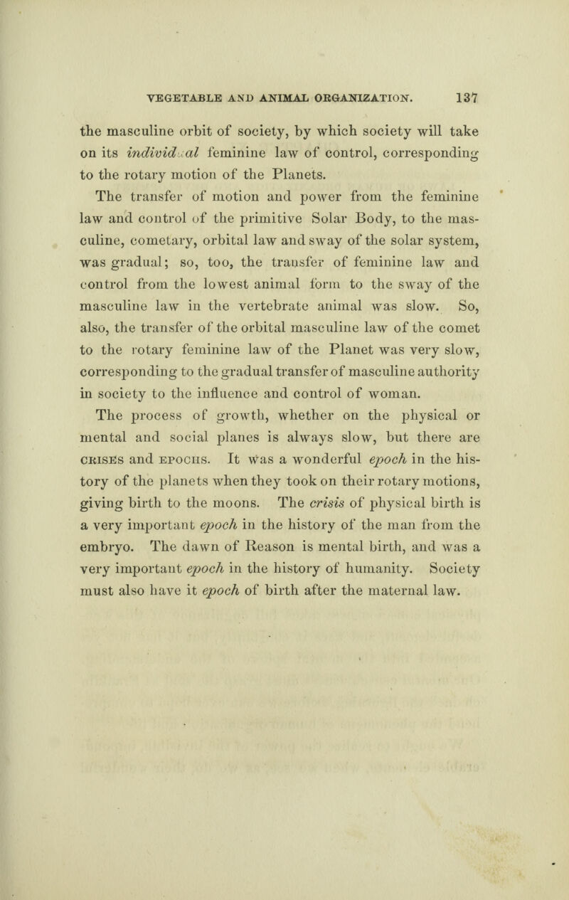 the masculine orbit of society, by which society will take on its individual feminine law of control, corresponding to the rotary motion of the Planets. The transfer of motion and power from the feminine law and control of the primitive Solar Body, to the mas¬ culine, cometary, orbital law and sway of the solar system, was gradual; so, too, the transfer of feminine law and control from the lowest animal form to the sway of the masculine law in the vertebrate animal was slow. So, also, the transfer of the orbital masculine law of the comet to the rotary feminine law of the Planet was very slow, corresponding to the gradual transfer of masculine authority in society to the influence and control of woman. The process of growth, whether on the physical or mental and social planes is always slow, but there are crises and epochs. It was a wonderful epoch in the his¬ tory of the planets when they took on their rotary motions, giving birth to the moons. The crisis of physical birth is a very important epoch in the history of the man from the embryo. The dawn of Reason is mental birth, and was a very important epoch in the history of humanity. Society must also have it epoch of birth after the maternal law.